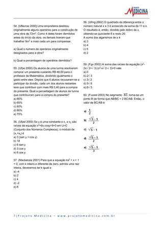 7 | P r o j e t o M e d i c i n a – w w w . p r o j e t o m e d i c i n a . c o m . b r
54. (Uflavras 2000) Uma empreiteira destinou
originalmente alguns operários para a construção de
uma obra de 72m£. Como 4 deles foram demitidos
antes do início da obra, os demais tiveram que
trabalhar 9m£ a mais cada um para compensar.
a) Qual o número de operários originalmente
designados para a obra?
b) Qual a porcentagem de operários demitidos?
55. (Ufpe 2000) Os alunos de uma turma resolveram
comprar um presente custando R$ 48,00 para o
professor de Matemática, dividindo igualmente o
gasto entre eles. Depois que 6 alunos recusaram-se a
participar da divisão, cada um dos alunos restantes
teve que contribuir com mais R$ 0,40 para a compra
do presente. Qual a percentagem de alunos da turma
que contribuíram para a compra do presente?
a) 85%
b) 65%
c) 60%
d) 80%
e) 75%
56. (Ufpel 2000) Se y é uma constante e x e x‚ são
raízes da equação x£+6x.cosy+9=0 em U=C
(Conjunto dos Números Complexos), o módulo de
(x+x‚) é
a) 3 (sen y + cos y)
b) 18
c) 6 sen y
d) 3 cos y
e) 6 cos y
57. (Mackenzie 2001) Para que a equação kx£ + x + 1
= 0, com k inteiro e diferente de zero, admita uma raiz
inteira, deveremos ter k igual a:
a) -4
b) 2
c) 4
d) -2
e) 8
58. (Ufmg 2002) O quadrado da diferença entre o
número natural x e 3 é acrescido da soma de 11 e x.
O resultado é, então, dividido pelo dobro de x,
obtendo-se quociente 8 e resto 20.
A soma dos algarismos de x é
a) 3
b) 4
c) 5
d) 2
59. (Fgv 2002) A soma das raízes da equação (x£-
2xË2+Ë3).(x£-xË2-Ë3)=0 vale:
a) 0
b) 2Ë3
c) 3Ë2
d) 5Ë6
e) 6Ë5
60. (Fuvest 2003) No segmento åè, toma-se um
ponto B de forma que AB/BC = 2 BC/AB. Então, o
valor de BC/AB é:
 