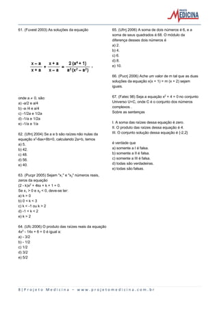 8 | P r o j e t o M e d i c i n a – w w w . p r o j e t o m e d i c i n a . c o m . b r
61. (Fuvest 2003) As soluções da equação
onde a · 0, são:
a) -a/2 e a/4
b) -a /4 e a/4
c) -1/2a e 1/2a
d) -1/a e 1/2a
e) -1/a e 1/a
62. (Ufrrj 2004) Se a e b são raízes não nulas da
equação x£-6ax+8b=0, calculando 2a+b, temos
a) 5.
b) 42.
c) 48.
d) 56.
e) 40.
63. (Pucpr 2005) Sejam "x" e "x‚" números reais,
zeros da equação
(2 - k)x£ + 4kx + k + 1 = 0.
Se x > 0 e x‚ < 0, deve-se ter:
a) k > 0
b) 0 < k < 3
c) k < -1 ou k > 2
d) -1 < k < 2
e) k > 2
64. (Ufc 2006) O produto das raízes reais da equação
4x£ - 14x + 6 = 0 é igual a:
a) - 3/2
b) - 1/2
c) 1/2
d) 3/2
e) 5/2
65. (Ufrrj 2006) A soma de dois números é 6, e a
soma de seus quadrados é 68. O módulo da
diferença desses dois números é
a) 2.
b) 4.
c) 6.
d) 8.
e) 10.
66. (Pucrj 2006) Ache um valor de m tal que as duas
soluções da equação x(x + 1) = m (x + 2) sejam
iguais.
67. (Fatec 98) Seja a equação x£ + 4 = 0 no conjunto
Universo U=C, onde C é o conjunto dos números
complexos .
Sobre as sentenças
I. A soma das raízes dessa equação é zero.
II. O produto das raízes dessa equação é 4.
III. O conjunto solução dessa equação é {-2,2}
é verdade que
a) somente a I é falsa.
b) somente a II é falsa.
c) somente a III é falsa.
d) todas são verdadeiras.
e) todas são falsas.
 