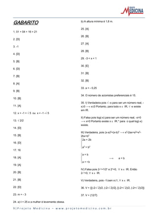 9 | P r o j e t o M e d i c i n a – w w w . p r o j e t o m e d i c i n a . c o m . b r
GABARITO
1. 01 + 04 + 16 = 21
2. [D]
3. -1
4. [D]
5. [B]
6. [D]
7. [B]
8. [A]
9. [B]
10. [B]
11. [A]
12. x = -1 + Ë5 ou x = -1 -Ë5
13. Ë2/2
14. [D]
15. [B]
16. [D]
17. 16
18. [A]
19. [A]
20. [B]
21. [B]
22. [D]
23. m = - 3
24. a) I = 25 e a mulher é levemente obesa.
b) A altura mínima é 1,8 m.
25. [A]
26. [B]
27. [A]
28. [B]
29. -3 < x < 1
30. [E]
31. [B]
32. [B]
33. a = - 0,25
34. O número de acionistas preferenciais é 15.
35. I) Verdadeira pois Ë-x para ser um número real, -
xµ0 ë x´0 Portanto, para todo x Æ IR, Ë-x existe
em IR.
II) Falsa pois log(-x) para ser um número real, -x>0
ë x<0 Portanto existe x Æ IR÷* para o qual log(-x)
existe.
III) Verdadeira, pois (x-a)£=(x-b)£ ë x£-2ax+a£=x£-
2bx+b£
ý2a = 2b
þ
ÿa£ = b£
ýa = b
þ ë a = b
ÿa = •b
IV) Falsa pois 2-Ñ=1/2Ñ e 2Ñ>0, ¯ x Æ IR. Então
2-Ñ>0, ¯ x Æ IR.
V) Verdadeira, pois -1´sen x´1, ¯ x Æ IR.
36. V = {[(-2-Ë2)/2, (-2-Ë2)/2], [(-2+Ë2)/2, (-2+Ë2)/2]}
37. V = {12/7}
 