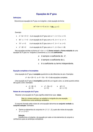 Equações de 2º grau
Definições

 Denomina-se equação do 2º grau na incógnita x, toda equação da forma:


                                ax2 + bx + c = 0; a, b, c   IR e


  Exemplo:

   •   x2 - 5x + 6 = 0    é um equação do 2º grau com a = 1, b = -5 e c = 6.

   •   6x2 - x - 1 = 0    é um equação do 2º grau com a = 6, b = -1 e c = -1.

   •   7x2 - x = 0        é um equação do 2º grau com a = 7, b = -1 e c = 0.

   •   x2 - 36 = 0        é um equação do 2º grau com a = 1, b = 0 e c = -36.

  Nas equações escritas na forma ax² + bx + c = 0 (forma normal ou forma reduzida de uma
equação do 2º grau na incógnita x) chamamos a, b e c de coeficientes.

                                        a   é sempre o coeficiente de x²;
                                        b   é sempre o coeficiente de x,
                                        c   é o coeficiente ou termo independente.


Equação completas e Incompletas

  Uma equação do 2º grau é completa quando b e c são diferentes de zero. Exemplos:

                  x² - 9x + 20 = 0 e -x² + 10x - 16 = 0 são equações completas.

  Uma equação do 2º grau é incompleta quando b ou c é igual a zero, ou ainda quando ambos
são iguais a zero. Exemplos:

                     •                      •                      •
                         x² - 36 = 0             x² - 10x = 0          4x² = 0
                         (b = 0)                 (c = 0)               (b = c = 0)

Raízes de uma equação do 2º grau

  Resolver uma equação do 2º grau significa determinar suas raízes.

             Raiz é o número real que, ao substituir a incógnita de uma equação,
             transforma-a numa sentença verdadeira.

  O conjunto formado pelas raízes de uma equação denomina-se conjunto verdade ou
conjunto solução. Exemplos:

   •   Dentre os elementos do conjuntos A= {-1, 0, 1, 2}, quais são raízes da equação
       x² - x - 2 = 0 ?

        Solução
        Substituímos a incógnita x da equação por cada um dos elementos do conjunto e
verificamos quais as sentenças verdadeiras.
 