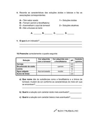 8. Recorda as características das soluções ácidas e básicas e faz as
associações correspondentes:
A – Têm sabor azedo 1 – Soluções ácidas
B – Tornam carmim a fenolftaleína
C – Avermelham o azul de tornesol 2 – Soluções alcalinas
D – São untuosas ao tacto
A. _______ B. _______ C. _______ D. ______
9. O que é um indicador? _______________________________________
__________________________________________________________
__________________________________________________________
10.Preenche correctamente o quadro seguinte:
Solução
Cor adquirida
com o tornesol
Cor adquirida com
a fenolftaleína
pH
Carácter
químico
Cerveja 4,5
Bicarbonato de sódio carmim 8,5
Lixívia 12
Água salgada Azul-arroxeado incolor 7
Sumo de limão 2,5
a) Que nome dás às substâncias como a fenolftaleína e a tintura de
tornesol, mudam de cor conforme as características do meio em que
se encontram? ___________________________________________
_______________________________________________________
b) Qual é a solução com carácter ácido mais acentuado? ___________
c) Qual é a solução com carácter básico mais acentuado? __________
 BOM TRABALHO
 