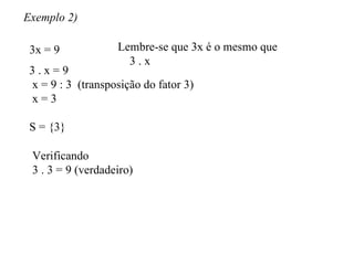 Exemplo 2) 3x = 9 Lembre-se que 3x é o mesmo que 3 . x 3 . x = 9 x = 9 : 3  (transposição do fator 3) x = 3 S = {3} Verificando 3 . 3 = 9 (verdadeiro) 