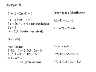 Exemplo 6) 3(x-1) + 2(x-2) = 0 Propriedade Distributiva 3.(x-1) = 3x – 3 2 . (x-2) = 2x - 4 3x – 3 + 2x – 4 = 0 3x + 2x = 3 + 4  (transposições) 5x = 7 x = 7/5 (fração irredutível) S = {7/5} Verificando 3(7/5 – 1) + 2(7/5 – 2) = 0 3 . 2/5 + 2 . (- 3/5) = 0 6/5 – 6/5 = 0 0 = 0 (verdadeiro) Observações 7/5-1=7/5-5/5=2/5 7/5-2=7/5-10/5=-3/5 