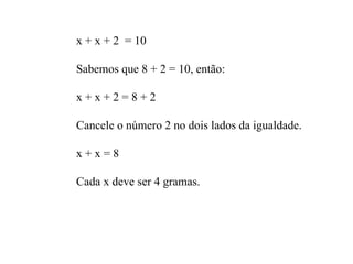 x + x + 2  = 10 Sabemos que 8 + 2 = 10, então: x + x + 2 = 8 + 2 Cancele o número 2 no dois lados da igualdade. x + x = 8 Cada x deve ser 4 gramas. 