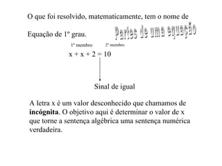 O que foi resolvido, matematicamente, tem o nome de  Equação de 1º grau. x + x + 2 = 10 Sinal de igual 1º membro 2º membro Partes de uma equação A letra x é um valor desconhecido que chamamos de incógnita . O objetivo aqui é determinar o valor de x que torne a sentença algébrica uma sentença numérica verdadeira. 
