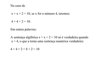 No caso de  x + x + 2 = 10, se x for o número 4, teremos: 4 + 4 + 2 = 10. Em outras palavras: A sentença algébrica x + x + 2 = 10 só é verdadeira quando  x = 4, o que a torna uma sentença numérica verdadeira: 4 + 4 + 2 = 8 + 2 = 10 