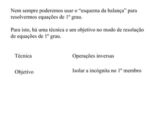 Nem sempre poderemos usar o “esquema da balança” para resolvermos equações de 1º grau.  Para isto, há uma técnica e um objetivo no modo de resolução de equações de 1º grau. Técnica Operações inversas Objetivo Isolar a incógnita no 1º membro 