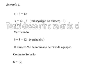 Exemplo 1) x + 3 = 12 x = 12 – 3  (transposição do número +3) x = 9  Verificando 9 + 3 = 12  (verdadeiro) O número 9 é denominado de  raiz  da equação. Tente descobrir o valor de x! Conjunto Solução S = {9} 