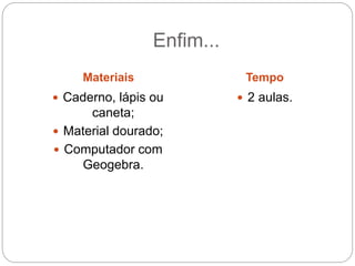 Enfim... 
Materiais Tempo 
 Caderno, lápis ou 
caneta; 
 Material dourado; 
 Computador com 
Geogebra. 
 2 aulas. 
