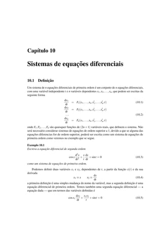 Cap´ıtulo 10
Sistemas de equac¸˜oes diferenciais
10.1 Deﬁnic¸˜ao
Um sistema de n equac¸˜oes diferenciais de primeira ordem ´e um conjunto de n equac¸˜oes diferenciais,
com uma vari´avel independente t e n vari´aveis dependentes x1,x2,...,xn, que podem ser escritas da
seguinte forma
dx1
dt
= F1(x1,...,xn,x1,...,xn,t) (10.1)
dx2
dt
= F2(x1,...,xn,x1,...,xn,t)
... (10.2)
dxn
dt
= Fn(x1,...,xn,x1,...,xn,t)
onde F1,F2,...,Fn s˜ao quaisquer func¸˜oes de (2n+1) vari´aveis reais, que deﬁnem o sistema. N˜ao
ser´a necess´ario considerar sistemas de equac¸˜oes de ordem superior a 1, devido a que se alguma das
equac¸˜oes diferencias for de ordem superior, poder´a ser escrita como um sistema de equac¸˜oes de
primeira ordem como veremos no exemplo que se segue.
Exemplo 10.1
Escreva a equac¸˜ao diferencial de segunda ordem
cosx
d2x
dt2
+
x
t
dx
dt
+sint = 0 (10.3)
como um sistema de equac¸˜oes de primeira ordem.
Podemos deﬁnir duas vari´aveis x1 e x2, dependentes de t, a partir da func¸˜ao x(t) e da sua
derivada
x1 ≡ x x2 ≡
dx
dt
(10.4)
a primeira deﬁnic¸˜ao ´e uma simples mudanc¸a do nome da vari´avel, mas a segunda deﬁnic¸˜ao ´e uma
equac¸˜ao diferencial de primeira ordem. Temos tamb´em uma segunda equac¸˜ao diferencial — a
equac¸˜ao dada — que em termos das vari´aveis deﬁnidas ´e
cosx1
dx2
dt
+
x1x2
t
+sint = 0 (10.5)
 