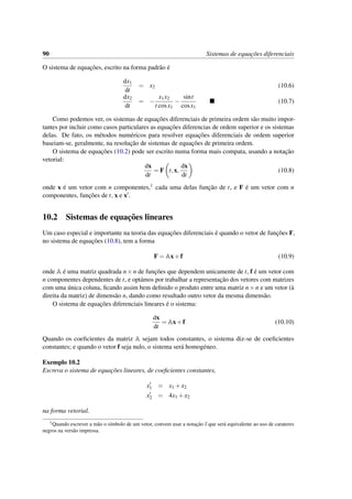 90 Sistemas de equac¸˜oes diferenciais
O sistema de equac¸˜oes, escrito na forma padr˜ao ´e
dx1
dt
= x2 (10.6)
dx2
dt
= −
x1x2
t cosx1
−
sint
cosx1
(10.7)
Como podemos ver, os sistemas de equac¸˜oes diferenciais de primeira ordem s˜ao muito impor-
tantes por incluir como casos particulares as equac¸˜oes diferencias de ordem superior e os sistemas
delas. De fato, os m´etodos num´ericos para resolver equac¸˜oes diferenciais de ordem superior
baseiam-se, geralmente, na resoluc¸˜ao de sistemas de equac¸˜oes de primeira ordem.
O sistema de equac¸˜oes (10.2) pode ser escrito numa forma mais compata, usando a notac¸˜ao
vetorial:
dx
dt
= F t,x,
dx
dt
(10.8)
onde x ´e um vetor com n componentes,1 cada uma delas func¸˜ao de t, e F ´e um vetor com n
componentes, func¸˜oes de t, x e x .
10.2 Sistemas de equac¸˜oes lineares
Um caso especial e importante na teoria das equac¸˜oes diferenciais ´e quando o vetor de func¸˜oes F,
no sistema de equac¸˜oes (10.8), tem a forma
F = Ax+f (10.9)
onde A ´e uma matriz quadrada n×n de func¸˜oes que dependem unicamente de t, f ´e um vetor com
n componentes dependentes de t, e opt´amos por trabalhar a representac¸˜ao dos vetores com matrizes
com uma ´unica coluna, ﬁcando assim bem deﬁnido o produto entre uma matriz n×n e um vetor (`a
direita da matriz) de dimens˜ao n, dando como resultado outro vetor da mesma dimens˜ao.
O sistema de equac¸˜oes diferenciais lineares ´e o sistema:
dx
dt
= Ax+f (10.10)
Quando os coeﬁcientes da matriz A sejam todos constantes, o sistema diz-se de coeﬁcientes
constantes; e quando o vetor f seja nulo, o sistema ser´a homog´eneo.
Exemplo 10.2
Escreva o sistema de equac¸˜oes lineares, de coeﬁcientes constantes,
x1 = x1 +x2
x2 = 4x1 +x2
na forma vetorial.
1Quando escrever a m˜ao o s´ımbolo de um vetor, convem usar a notac¸˜ao x que ser´a equivalente ao uso de carateres
negros na vers˜ao impressa.
 