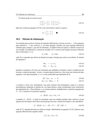 10.3 M´etodo de eliminac¸˜ao 91
O sistema pode ser escrito assim:
x1
x2
=
1 1
4 1
x1
x2
= (10.11)
Que tem a forma da equac¸˜ao (10.10), com vetor f nulo e matriz A igual a:
A =
1 1
4 1
(10.12)
10.3 M´etodo de eliminac¸˜ao
Um m´etodo para resolver sistemas de equac¸˜oes diferenciais consiste em usar n−1 das equac¸˜oes
para eliminar n − 1 das vari´aveis xi, na outra equac¸˜ao, ﬁcando com uma equac¸˜ao diferencial
ordin´aria para a func¸˜ao xi que n˜ao foi eliminada. A melhor forma de explicar o m´etodo ´e atrav´es de
um exemplo. Consideremos o sistema do exemplo 10.2 e usemos uma notac¸˜ao um pouco diferente
para as derivadas x1 e x2:
x1 ≡ Dx1 x2 ≡ Dx2 (10.13)
onde D ´e o operador que deriva em func¸˜ao do tempo a func¸˜ao que estiver `a sua direita. O sistema
de equac¸˜oes ´e
Dx1 = x1 +x2 (10.14)
Dx2 = 4x1 +x2 (10.15)
podemos considerar a D como um coeﬁciente que multiplica `as func¸˜oes, tendo o cuidado de n˜ao
inverter a ordem do produto. Assim, o sistema anterior pode ser visto como um sistema de duas
equac¸˜oes, com duas inc´ognitas x1 e x2 e com coeﬁcientes que dependem de D
(D−1)x1 −x2 = 0 (10.16)
4x1 +(1−D)x2 = 0 (10.17)
o sistema ´e, neste caso, homog´eneo, mas para sistemas n˜ao homog´eneos segue-se o mesmo
procedimento, mantendo as func¸˜oes de t nos lados direitos, sendo consideradas como coeﬁcientes
que dependem de t. Para eliminar x2 no sistema anterior, multiplicamos a primeira equac¸˜ao por
(1−D), e somamos-la `a primeira equac¸˜ao:
(1−D)(D−1)x1 +4x1 = 0 (10.18)
o produto (1 − D)(D − 1) pode ser calculado como um simples produto entre vari´aveis, j´a que
quando n˜ao h´a func¸˜oes envolvidas n˜ao h´a perigo de trocar a ordem das func¸˜oes e dos operadores
(1−D)(D−1) = −(D−1)2
= −D2
+2D−1 (10.19)
onde D2 ´e a segunda derivada em ordem ao tempo. Substituindo na equac¸˜ao (10.18), obtemos uma
equac¸˜ao diferencial de segunda ordem
−x1 +2x1 +3x1 = 0 (10.20)
 