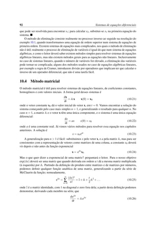 92 Sistemas de equac¸˜oes diferenciais
que pode ser resolvida para encontrar x1; para calcular x2, substitui-se x1 na primeira equac¸˜ao do
sistema.
O m´etodo de eliminac¸˜ao consiste realmente no processo inverso ao seguido na resoluc¸˜ao do
exemplo 10.1, quando transformamos uma equac¸˜ao de ordem superior num sistema de equac¸˜oes de
primeira ordem. Existem sistemas de equac¸˜oes mais complicados, nos quais o m´etodo de eliminac¸˜ao
n˜ao ´e ´util; realmente o processo de eliminac¸˜ao de vari´aveis ´e igual do que num sistema de equac¸˜oes
alg´ebricas, e como o leitor dever´a saber existem m´etodos simples para resolver sistemas de equac¸˜oes
alg´ebricas lineares, mas n˜ao existem m´etodos gerais para as equac¸˜oes n˜ao lineares. Inclusivamente
no caso de sistemas lineares, quando o n´umero de vari´aveis for elevado, a eliminac¸˜ao das vari´aveis
pode tornar-se complicada; alguns dos m´etodos usados no caso de equac¸˜oes alg´ebricas lineares,
por exemplo a regra de Cramer, introduzem divis˜ao por operadores que implicam ter que calcular o
inverso de um operador diferencial, que n˜ao ´e uma tarefa f´acil.
10.4 M´etodo matricial
O m´etodo matricial ´e ´util para resolver sistemas de equac¸˜oes lineares, de coeﬁcientes constantes,
homog´eneos e com valores iniciais. A forma geral desses sistemas ´e
dx
dt
= Ax x(0) = x0 (10.21)
onde o vetor constante x0 d´a o valor inicial do vetor x, em t = 0. Vamos encontrar a soluc¸˜ao do
sistema comec¸ando pelo caso mais simples n = 1, e generalizando o resultado para qualquer n. No
caso n = 1, a matriz A e o vetor x tˆem uma ´unica componente, e o sistema ´e uma ´unica equac¸˜ao
diferencial:
dx
dt
= ax x(0) = x0 (10.22)
onde a ´e uma constante real. J´a vimos v´arios m´etodos para resolver essa equac¸˜ao nos cap´ıtulos
anteriores. A soluc¸˜ao ´e
x = x0 eat
(10.23)
A generalizac¸˜ao para n > 1 ´e f´acil: substituimos x pelo vetor x, e a pela matriz A, mas para ser
consistentes com a representac¸˜ao de vetores como matrizes de uma coluna, a constante x0 dever´a
vir depois e n˜ao antes da func¸˜ao exponencial
x = eAt
x0 (10.24)
Mas o que quer dizer a exponencial de uma matriz? perguntar´a o leitor. Para o nosso objetivo
exp(At) dever´a ser uma matriz que quando derivada em ordem a t d´a a mesma matriz multiplicada
(`a esquerda) por A. Partindo da deﬁnic¸˜ao do produto entre matrizes e de matrizes por n´umeros,
podemos deﬁnir qualquer func¸˜ao anal´ıtica de uma matriz, generalizando a partir da s´erie de
McClaurin da func¸˜ao; nomeadamente,
eAt
=
∞
∑
n=0
(At)n
n!
= I+A+
t
2
A2
+... (10.25)
onde I ´e a matriz identidade, com 1 na diagonal e zero fora dela; a partir desta deﬁnic¸˜ao podemos
demonstrar, derivando cada membro na s´erie, que
deAt
dt
= AeAt
(10.26)
 