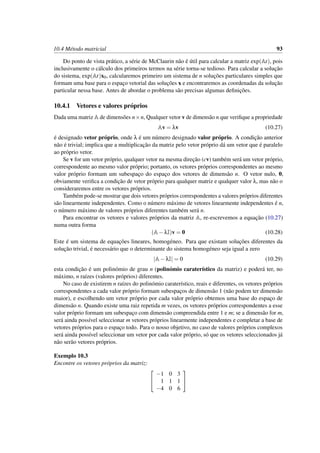 10.4 M´etodo matricial 93
Do ponto de vista pr´atico, a s´erie de McClaurin n˜ao ´e ´util para calcular a matriz exp(At), pois
inclusivamente o c´alculo dos primeiros termos na s´erie torna-se tedioso. Para calcular a soluc¸˜ao
do sistema, exp(At)x0, calcularemos primeiro um sistema de n soluc¸˜oes particulares simples que
formam uma base para o espac¸o vetorial das soluc¸˜oes x e encontraremos as coordenadas da soluc¸˜ao
particular nessa base. Antes de abordar o problema s˜ao precisas algumas deﬁnic¸˜oes.
10.4.1 Vetores e valores pr´oprios
Dada uma matriz A de dimens˜oes n×n, Qualquer vetor v de dimens˜ao n que veriﬁque a propriedade
Av = λv (10.27)
´e designado vetor pr´oprio, onde λ ´e um n´umero designado valor pr´oprio. A condic¸˜ao anterior
n˜ao ´e trivial; implica que a multiplicac¸˜ao da matriz pelo vetor pr´oprio d´a um vetor que ´e paralelo
ao pr´oprio vetor.
Se v for um vetor pr´oprio, qualquer vetor na mesma direc¸˜ao (cv) tamb´em ser´a um vetor pr´oprio,
correspondente ao mesmo valor pr´oprio; portanto, os vetores pr´oprios correspondentes ao mesmo
valor pr´oprio formam um subespac¸o do espac¸o dos vetores de dimens˜ao n. O vetor nulo, 0,
obviamente veriﬁca a condic¸˜ao de vetor pr´oprio para qualquer matriz e qualquer valor λ, mas n˜ao o
consideraremos entre os vetores pr´oprios.
Tamb´em pode-se mostrar que dois vetores pr´oprios correspondentes a valores pr´oprios diferentes
s˜ao linearmente independentes. Como o n´umero m´aximo de vetores linearmente independentes ´e n,
o n´umero m´aximo de valores pr´oprios diferentes tamb´em ser´a n.
Para encontrar os vetores e valores pr´oprios da matriz A, re-escrevemos a equac¸˜ao (10.27)
numa outra forma
(A−λI)v = 0 (10.28)
Este ´e um sistema de equac¸˜oes lineares, homog´eneo. Para que existam soluc¸˜oes diferentes da
soluc¸˜ao trivial, ´e necess´ario que o determinante do sistema homog´eneo seja igual a zero
|A−λI| = 0 (10.29)
esta condic¸˜ao ´e um polin´omio de grau n (polin´omio carater´ıstico da matriz) e poder´a ter, no
m´aximo, n ra´ızes (valores pr´oprios) diferentes.
No caso de existirem n ra´ızes do polin´omio carater´ıstico, reais e diferentes, os vetores pr´oprios
correspondentes a cada valor pr´oprio formam subespac¸os de dimens˜ao 1 (n˜ao podem ter dimens˜ao
maior), e escolhendo um vetor pr´oprio por cada valor pr´oprio obtemos uma base do espac¸o de
dimens˜ao n. Quando existe uma raiz repetida m vezes, os vetores pr´oprios correspondentes a esse
valor pr´oprio formam um subespac¸o com dimens˜ao compreendida entre 1 e m; se a dimens˜ao for m,
ser´a ainda poss´ıvel seleccionar m vetores pr´oprios linearmente independentes e completar a base de
vetores pr´oprios para o espac¸o todo. Para o nosso objetivo, no caso de valores pr´oprios complexos
ser´a ainda poss´ıvel seleccionar um vetor por cada valor pr´oprio, s´o que os vetores seleccionados j´a
n˜ao ser˜ao vetores pr´oprios.
Exemplo 10.3
Encontre os vetores pr´oprios da matriz:


−1 0 3
1 1 1
−4 0 6


 