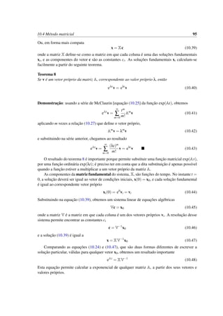 10.4 M´etodo matricial 95
Ou, em forma mais compata
x = Xc (10.39)
onde a matriz X deﬁne-se como a matriz em que cada coluna ´e uma das soluc¸˜oes fundamentais
xi, e as componentes do vetor c s˜ao as constantes ci. As soluc¸˜oes fundamentais xi calculam-se
facilmente a partir do seguinte teorema.
Teorema 8
Se v ´e um vetor pr´oprio da matriz A, correspondente ao valor pr´oprio λ, ent˜ao
eAt
v = eλt
v (10.40)
Demonstrac¸˜ao: usando a s´erie de McClaurin [equac¸˜ao (10.25] da func¸˜ao exp(At), obtemos
eAt
v =
∞
∑
m=0
tm
m!
Am
v (10.41)
aplicando m vezes a relac¸˜ao (10.27) que deﬁne o vetor pr´oprio,
Am
v = λm
v (10.42)
e substituindo na s´erie anterior, chegamos ao resultado
eAt
v =
∞
∑
m=0
(λt)m
m!
v = eλt
v (10.43)
O resultado do teorema 8 ´e importante porque permite substituir uma func¸˜ao matricial exp(At),
por uma func¸˜ao ordin´aria exp(λt); ´e preciso ter em conta que a dita substituic¸˜ao ´e apenas poss´ıvel
quando a func¸˜ao estiver a multiplicar a um vetor pr´oprio da matriz A.
As componentes da matriz fundamental do sistema, X, s˜ao func¸˜oes do tempo. No instante t =
0, a soluc¸˜ao dever´a ser igual ao vetor de condic¸˜oes iniciais, x(0) = x0, e cada soluc¸˜ao fundamental
´e igual ao correspondente vetor pr´oprio
xi(0) = e0
vi = vi (10.44)
Substituindo na equac¸˜ao (10.39), obtemos um sistema linear de equac¸˜oes alg´ebricas
Vc = x0 (10.45)
onde a matriz V ´e a matriz em que cada coluna ´e um dos vetores pr´oprios vi. A resoluc¸˜ao desse
sistema permite encontrar as constantes ci
c = V−1
x0 (10.46)
e a soluc¸˜ao (10.39) ´e igual a
x = XV−1
x0 (10.47)
Comparando as equac¸˜oes (10.24) e (10.47), que s˜ao duas formas diferentes de escrever a
soluc¸˜ao particular, v´alidas para qualquer vetor x0, obtemos um resultado importante
eAt
= XV−1
(10.48)
Esta equac¸˜ao permite calcular a exponencial de qualquer matriz A, a partir dos seus vetores e
valores pr´oprios.
 