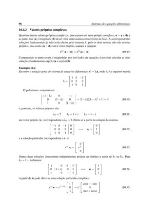 96 Sistemas de equac¸˜oes diferenciais
10.4.3 Valores pr´oprios complexos
Quando existem valores pr´oprios complexos, procuramos um vetor pr´oprio complexo, w = a+ ib, e
as partes real (a) e imagin´aria (b) desse vetor ser˜ao usados como vetores da base. As correspondentes
soluc¸˜oes fundamentais j´a n˜ao ser˜ao dadas pelo teorema 8, pois os dois vetores n˜ao s˜ao vetores
pr´oprios, mas como (a+ ib) sim ´e vetor pr´oprio, usamos a equac¸˜ao
eAt
(a+ ib) = eλt
(a+ ib) (10.49)
Comparando as partes reais e imagin´arias nos dois lados da equac¸˜ao, ´e poss´ıvel calcular as duas
soluc¸˜oes fundamentais exp(At)a e exp(At)b.
Exemplo 10.4
Encontre a soluc¸˜ao geral do sistema de equac¸˜oes diferenciais x = Ax, onde A ´e a seguinte matriz:
A =


1 0 −1
0 2 0
1 0 1


O polin´omio carater´ıstico ´e:
(1−λ) 0 −1
0 (2−λ) 0
1 0 (1−λ)
= (2−λ)[(λ−1)2
+1] = 0 (10.50)
e, portanto, os valores pr´oprios s˜ao
λ1 = 2 λ2 = 1+ i λ3 = 1− i (10.51)
um vetor pr´oprio (v1) correspondente a λ1 = 2 obt´em-se a partir da soluc¸˜ao do sistema


−1 0 −1
0 0 0
1 0 −1
0
0
0

 =⇒ v1 =


0
1
0

 (10.52)
e a soluc¸˜ao particular correspondente a v1 ´e
eAt
v1 =


0
e2t
0

 (10.53)
Outras duas soluc¸˜oes linearmente independentes podem ser obtidas a partir de λ2 ou λ3. Para
λ3 = 1− i obtemos:


i 0 −1
0 (1+ i) 0
1 0 i
0
0
0

 =⇒ w =


1
0
i

 (10.54)
A partir de w pode obter-se uma soluc¸˜ao particular complexa:
eAt
w = e(1−i)t


1
0
i

 = et


cost − isint
0
sint + icost

 (10.55)
 