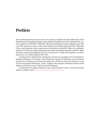 Pref´acio
Estes apontamentos foram escritos como texto de apoio `a disciplina de An´alise Matem´atica III do
Departamento de Engenharia Qu´ımica da Faculdade de Engenharia da Universidade do Porto, nos
anos acad´emicos 1997/1998 e 1998/1999. S˜ao fruto da experiˆencia docente adquirida entre 1993
e at´e 1997, quando leccionei as aulas te´orico-pr´aticas da disciplina regida pelo Prof. M´ario Rui
Costa a quem agradec¸o muito o apoio que me deu durante esse per´ıodo. Muitos dos problemas
incluidos no ﬁm de cada cap´ıtulo faziam parte das folhas de problemas propostos pelo Prof. M´ario
Rui Costa; outros foram adaptados do livro An Introduction to Differential Equations and Their
Applications, S.J. Farlow, McGraw-Hill, 1994
A maior parte do conte´udo destes apontamentos encontra-se em qualquer livro de introduc¸˜ao `as
equac¸˜oes diferenciais. No entanto, a apresentac¸˜ao das equac¸˜oes de diferenc¸as como ferramenta
para resolver as f´ormulas de recorrˆencia que aparecem no m´etodo das s´eries, n˜ao costuma ser usada
nos livros de equac¸˜oes diferenciais. Assim, o cap´ıtulo sobre equac¸˜oes de diferenc¸as lineares inclui
algumas sec¸˜oes para as quais ´e dif´ıcil encontrar bibliograﬁa.
A vers˜ao deste livro aparece referida, na capa, na data da ´ultima revis˜ao. A vers˜ao mais recente
poder´a ser obtida no s´ıtio: http://villate.org/pt/books.html.
 