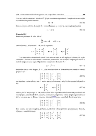 10.6 Sistemas lineares n˜ao homog´eneos com coeﬁcientes constantes 99
N˜ao ser´a preciso calcular a inversa de V, j´a que o vetor entre parˆentesis ´e simplesmente a soluc¸˜ao
do sistema de equac¸˜oes lineares
Vu = f (10.70)
Com os vetores pr´oprios da matriz A e o vetor f calcula-se o vetor u, e a soluc¸˜ao particular ´e
yp = X∗u (10.71)
Exemplo 10.5
Resolva o problema de valor inicial
dx
dt
= Ax+f x(0) = x0
onde a matriz A e os vetores f e x0 s˜ao os seguintes:
A =


1 1 0
0 1 0
0 0 1

 f = et


0
1
t

 x0 =


0
1
0


Com uma matriz t˜ao simples, o mais f´acil seria escrever as trˆes equac¸˜oes diferenciais expli-
citamente e resolve-las diretamente. No entanto, vamos usar este exemplo simples para ilustar o
m´etodo proposto nesta sec¸˜ao. O polin´omio carater´ıstico da matriz A ´e
(λ−1)3
= 0 (10.72)
Existe um ´unico valor pr´oprio, λ = 1, com multiplicidade 3. O Sistema que deﬁne os vetores
pr´oprios ser´a 

0 1 0
0 0 0
0 0 0




a
b
c

 =


0
0
0

 (10.73)
que tem duas vari´aveis livres (a e c); assim, obtemos dois vetores pr´oprios linearmente independen-
tes:
v1 =


1
0
0

 v3 =


0
0
1

 (10.74)
a raz˜ao para os designar por v1 e v3 ser´a discutida mais logo. O vetor fundamental v2 dever´a ser um
vetor pr´oprio generalizado de v1 ou de v3; comec¸emos por procurar vetores pr´oprios generalizados
de v3; o sistema que os deﬁne ´e o mesmo sistema (10.73), mas com o lado direito igual a v3


0 1 0
0 0 0
0 0 0




a
b
c

 =


0
0
1

 (10.75)
Este sistema n˜ao tem soluc¸˜ao e, portanto, v3 n˜ao tem vetores pr´oprios generalizados. Com v1
obtemos o seguinte sistema 

0 1 0
0 0 0
0 0 0




a
b
c

 =


1
0
0

 (10.76)
 