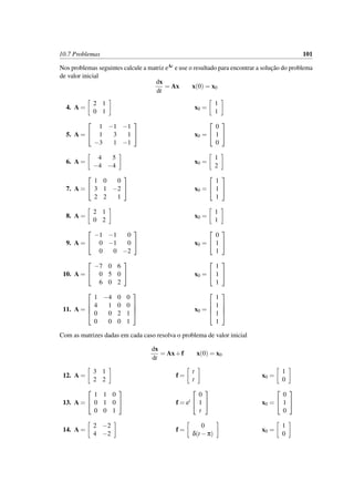 10.7 Problemas 101
Nos problemas seguintes calcule a matriz eAt e use o resultado para encontrar a soluc¸˜ao do problema
de valor inicial
dx
dt
= Ax x(0) = x0
4. A =
2 1
0 1
x0 =
1
1
5. A =


1 −1 −1
1 3 1
−3 1 −1

 x0 =


0
1
0


6. A =
4 5
−4 −4
x0 =
1
2
7. A =


1 0 0
3 1 −2
2 2 1

 x0 =


1
1
1


8. A =
2 1
0 2
x0 =
1
1
9. A =


−1 −1 0
0 −1 0
0 0 −2

 x0 =


0
1
1


10. A =


−7 0 6
0 5 0
6 0 2

 x0 =


1
1
1


11. A =




1 −4 0 0
4 1 0 0
0 0 2 1
0 0 0 1



 x0 =




1
1
1
1




Com as matrizes dadas em cada caso resolva o problema de valor inicial
dx
dt
= Ax+f x(0) = x0
12. A =
3 1
2 2
f =
t
t
x0 =
1
0
13. A =


1 1 0
0 1 0
0 0 1

 f = et


0
1
t

 x0 =


0
1
0


14. A =
2 −2
4 −2
f =
0
δ(t −π)
x0 =
1
0
 
