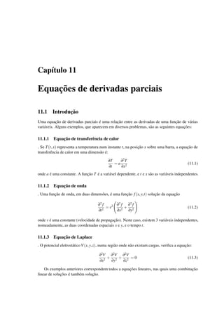 Cap´ıtulo 11
Equac¸˜oes de derivadas parciais
11.1 Introduc¸˜ao
Uma equac¸˜ao de derivadas parciais ´e uma relac¸˜ao entre as derivadas de uma func¸˜ao de v´arias
vari´aveis. Alguns exemplos, que aparecem em diversos problemas, s˜ao as seguintes equac¸˜oes:
11.1.1 Equac¸˜ao de transferˆencia de calor
. Se T(t,x) representa a temperatura num instante t, na posic¸˜ao x sobre uma barra, a equac¸˜ao de
transferˆencia de calor em uma dimens˜ao ´e:
∂T
∂t
= a
∂2T
∂x2
(11.1)
onde a ´e uma constante. A func¸˜ao T ´e a vari´avel dependente, e t e x s˜ao as vari´aveis independentes.
11.1.2 Equac¸˜ao de onda
. Uma func¸˜ao de onda, em duas dimens˜oes, ´e uma func¸˜ao f(x,y,t) soluc¸˜ao da equac¸˜ao
∂2 f
∂t2
= v2 ∂2 f
∂x2
+
∂2 f
∂y2
(11.2)
onde v ´e uma constante (velocidade de propagac¸˜ao). Neste caso, existem 3 vari´aveis independentes,
nomeadamente, as duas coordenadas espaciais x e y, e o tempo t.
11.1.3 Equac¸˜ao de Laplace
. O potencial eletrost´atico V(x,y,z), numa regi˜ao onde n˜ao existam cargas, veriﬁca a equac¸˜ao:
∂2V
∂x2
+
∂2V
∂y2
+
∂2V
∂z2
= 0 (11.3)
Os exemplos anteriores correspondem todos a equac¸˜oes lineares, nas quais uma combinac¸˜ao
linear de soluc¸˜oes ´e tamb´em soluc¸˜ao.
 