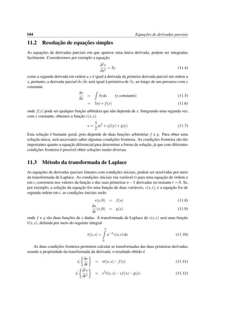 104 Equac¸˜oes de derivadas parciais
11.2 Resoluc¸˜ao de equac¸˜oes simples
As equac¸˜oes de derivadas parciais em que aparece uma ´unica derivada, podem ser integradas
facilmente. Consideremos por exemplo a equac¸˜ao
∂2v
∂x2
= 3y (11.4)
como a segunda derivada em ordem a x ´e igual `a derivada da primeira derivada parcial em ordem a
x, portanto, a derivada parcial ∂v/∂x ser´a igual `a primitiva de 3y, ao longo de um percurso com y
constante
∂v
∂x
= 3ydx (y constante) (11.5)
= 3xy+ f(y) (11.6)
onde f(y) pode ser qualquer func¸˜ao arbitr´aria que n˜ao dependa de x. Integrando uma segunda vez,
com y constante, obtemos a func¸˜ao v(x,y)
v =
3
2
yx2
+x f(y)+g(y) (11.7)
Esta soluc¸˜ao ´e bastante geral, pois depende de duas func¸˜oes arbitr´arias f e g. Para obter uma
soluc¸˜ao ´unica, ser´a necess´ario saber algumas condic¸˜oes fronteira. As condic¸˜oes fronteira s˜ao t˜ao
importantes quanto a equac¸˜ao diferencial para determinar a forma da soluc¸˜ao, j´a que com diferentes
condic¸˜oes fronteira ´e poss´ıvel obter soluc¸˜oes muito diversas.
11.3 M´etodo da transformada de Laplace
As equac¸˜oes de derivadas parciais lineares com condic¸˜oes iniciais, podem ser resolvidas por meio
da transformada de Laplace. As condic¸˜oes iniciais (na vari´avel t) para uma equac¸˜ao de ordem n
em t, consistem nos valores da func¸˜ao e das suas primeiras n−1 derivadas no instante t = 0. Se,
por exemplo, a soluc¸˜ao da equac¸˜ao for uma func¸˜ao de duas vari´aveis, v(x,t), e a equac¸˜ao for de
segunda ordem em t, as condic¸˜oes iniciais ser˜ao
v(x,0) = f(x) (11.8)
∂v
∂t
(x,0) = g(x) (11.9)
onde f e g s˜ao duas func¸˜oes de x dadas. A transformada de Laplace de v(x,t) ser´a uma func¸˜ao
v(x,s), deﬁnida por meio do seguinte integral
v(x,s) =
∞
0
e−st
v(x,t)dx (11.10)
As duas condic¸˜oes fronteira permitem calcular as transformadas das duas primeiras derivadas,
usando a propriedade da transformada da derivada; o resultado obtido ´e
L
∂v
∂t
= sv(x,s)− f(x) (11.11)
L
∂2v
∂t2
= s2
v(x,s)−sf(x)−g(x) (11.12)
 