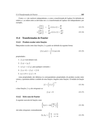 11.4 Transformadas de Fourier 105
Como x e t s˜ao vari´aveis independentes, e como a transformada de Laplace foi deﬁnida em
ordem a t, as ordem entre as derivadas em x e a transformada de Laplace s˜ao independentes; por
exemplo,
L
∂v
∂x
=
∂
∂x
L{v(x,t)} =
dv
dx
(11.13)
L
∂2v
∂x2
=
∂2
∂x2
L{v(x,t)} =
d2v
dx2
(11.14)
11.4 Transformadas de Fourier
11.4.1 Produto escalar entre func¸˜oes
Um produto escalar entre duas func¸˜oes f e g pode ser deﬁnido da seguinte forma:
f(x),g(x) =
L
0
f(x)g(x)dx (11.15)
propriedades:
1. f,g ´e um n´umero real.
2. f,g = g, f
3. cf,g = c f,g , para qualquer constante c
4. f,g+h = f,g + f,h
5. se f = 0 ⇒ f, f > 0
estas propriedades s˜ao idˆenticas `as correspondentes propriedades do produto escalar entre
vetores, e permitem deﬁnir o m´odulo de uma func¸˜ao e ˆangulos entre func¸˜oes. O m´odulo da func¸˜ao
´e
|f| = f, f
1/2
(11.16)
e duas func¸˜oes f e g s˜ao ortogonais se:
f,g = 0 (11.17)
11.4.2 S´erie seno de Fourier
A seguinte sucess˜ao de func¸˜oes seno:
Sn(x) = sin
nπ
L
x (11.18)
s˜ao todas ortogonais; nomeadamente:
Sn,Sm =
0, n = m
L
2 , n = m
(11.19)
 