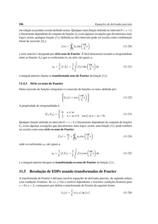 106 Equac¸˜oes de derivadas parciais
em relac¸˜ao ao produto escalar deﬁnido acima. Qualquer outra func¸˜ao deﬁnida no intervalo 0 < x < L
´e linearmente dependente do conjunto de func¸˜oes Sn (com algumas excepc¸˜oes que discutiremos mais
logo); assim, qualquer func¸˜ao f(x) deﬁnida no dito intervalo pode ser escrita como combinac¸˜ao
linear da sucess˜ao {Sn}:
f(x) =
∞
∑
n=1
bn sin
nπ
L
x (11.20)
a s´erie anterior ´e designada por s´erie seno de Fourier. ´E f´acil demonstrar (usando a ortogonalidade
entre as func¸˜oes Sn) que os coeﬁcientes bn na s´erie s˜ao iguais a:
an =
2
L
f,Sn =
2
L
L
0
f(x)sin
nπ
L
x dx (11.21)
o integral anterior chama-se transformada seno de Fourier da func¸˜ao f(x).
11.4.3 S´erie co-seno de Fourier
Outra sucess˜ao de func¸˜oes ortogonais ´e a sucess˜ao de func¸˜oes co-seno, deﬁnida por:
Cn(x) = cos
nπ
L
x (11.22)
A propriedade de ortogonalidade ´e:
Cn,Cm =
0, n = m
L
2 , n = m = 0 (ou L se n = m = 0)
(11.23)
Qualquer func¸˜ao deﬁnida no intervalo 0 < x < L ´e linearmente dependente do conjunto de func¸˜oes
Cn (com algumas excepc¸˜oes que discutiremos mais logo); assim, uma func¸˜ao f(x) pode tamb´em
ser escrita como uma s´erie co-seno de Fourier:
f(x) =
a0
2
+
∞
∑
n=1
an cos
nπ
L
x (11.24)
onde os coeﬁcientes an s˜ao iguais a:
an =
2
L
f,Cn =
2
L
L
0
f(x)cos
nπ
L
x dx (11.25)
e o integral anterior designa-se transformada co-seno de Fourier da func¸˜ao f(x).
11.5 Resoluc¸˜ao de EDPs usando transformadas de Fourier
A transformada de Fourier ´e ´util para resolver equac¸˜oes de derivadas parciais, de segunda ordem,
com condic¸˜oes fronteira. Se v(x,y) for a vari´avel dependente, e tivermos condic¸˜oes fronteira para
x = 0 e x = L, comec¸amos por deﬁnir a transformada de Fourier da seguinte forma
vn(y) =
2
L
v(x,y),φn(x) (11.26)
 