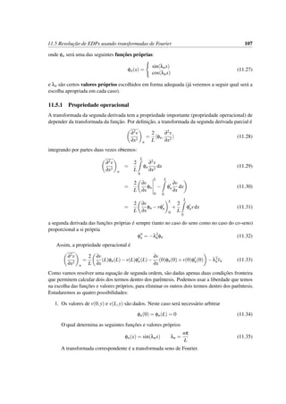 11.5 Resoluc¸˜ao de EDPs usando transformadas de Fourier 107
onde φn ser´a uma das seguintes func¸˜oes pr´oprias:
φn(x) =
sin(λnx)
cos(λnx)
(11.27)
e λn s˜ao certos valores pr´oprios escolhidos em forma adequada (j´a veremos a seguir qual ser´a a
escolha apropriada em cada caso).
11.5.1 Propriedade operacional
A transformada da segunda derivada tem a propriedade importante (propriedade operacional) de
depender da transformada da func¸˜ao. Por deﬁnic¸˜ao, a transformada da segunda derivada parcial ´e
∂2v
∂x2
n
=
2
L
φn,
∂2v
∂x2
(11.28)
integrando por partes duas vezes obtemos:
∂2v
∂x2
n
=
2
L
L
0
φn
∂2v
∂x2
dx (11.29)
=
2
L
∂v
∂x
φn
L
0
−
L
0
φn
∂v
∂x
dx (11.30)
=
2
L
∂v
∂x
φn −vφn
L
0
+
2
L
L
0
φnvdx (11.31)
a segunda derivada das func¸˜oes pr´oprias ´e sempre (tanto no caso do seno como no caso do co-seno)
proporcional a si pr´opria
φn = −λ2
nφn (11.32)
Assim, a propriedade operacional ´e
∂2v
∂x2
n
=
2
L
∂v
∂x
(L)φn(L)−v(L)φn(L)−
∂v
∂x
(0)φn(0)+v(0)φn(0) −λ2
nvn (11.33)
Como vamos resolver uma equac¸˜ao de segunda ordem, s˜ao dadas apenas duas condic¸˜oes fronteira
que permitem calcular dois dos termos dentro dos parˆentesis. Podemos usar a liberdade que temos
na escolha das func¸˜oes e valores pr´oprios, para eliminar os outros dois termos dentro dos parˆentesis.
Estudaremos as quatro possibilidades:
1. Os valores de v(0,y) e v(L,y) s˜ao dados. Neste caso ser´a necess´ario arbitrar
φn(0) = φn(L) = 0 (11.34)
O qual determina as seguintes func¸˜oes e valores pr´oprios
φn(x) = sin(λnx) λn =
nπ
L
(11.35)
A transformada correspondente ´e a transformada seno de Fourier.
 