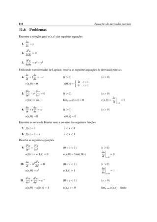 110 Equac¸˜oes de derivadas parciais
11.6 Problemas
Encontre a soluc¸˜ao geral u(x,y) das seguintes equac¸˜oes
1.
∂u
∂x
= y
2.
∂2u
∂x∂y
= 0
3.
∂2u
∂x∂y
= x2 +y2
Utilizando transformadas de Laplace, resolva as seguintes equac¸˜oes de derivadas parciais
4.
∂v
∂t
+2
∂v
∂x
= −v (t > 0) (x > 0)
v(x,0) = 0 v(0,t) =
2t t < 1
0 t > 1
5.
∂2v
∂t2
−c2 ∂2v
∂x2
= 0 (t > 0) (x > 0)
v(0,t) = sint limx→∞ v(x,t) = 0 v(x,0) =
∂v
∂t t=0
= 0
6.
∂u
∂t
+x
∂u
∂x
= xt (t > 0) (x > 0)
u(x,0) = 0 u(0,t) = 0
Encontre as s´eries de Fourier seno e co-seno das seguintes func¸˜oes
7. f(x) = 1 0 < x < π
8. f(x) = 1−x 0 < x < 1
Resolva as seguintes equac¸˜oes
9.
∂2u
∂t2
=
∂2u
∂x2
(0 < x < 1) (t > 0)
u(0,t) = u(1,t) = 0 u(x,0) = 5sin(3πx)
∂u
∂t t=0
= 0
10.
∂u
∂t
−α2 ∂2u
∂x2
= 0 (0 < x < 1) (t > 0)
u(x,0) = x2 u(1,t) = 1
∂u
∂x x=0
= 1
11.
∂2u
∂x2
+
∂2u
∂y2
= e−x (0 < y < 1) (x > 0)
u(x,0) = u(0,y) = 1 u(x,1) = 0 limx→∞ u(x,y) ﬁnito
 