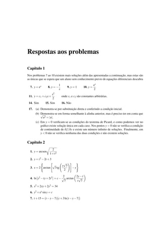 Respostas aos problemas
Cap´ıtulo 1
Nos problemas 7 ao 10 existem mais soluc¸˜oes al´em das apresentadas a continuac¸˜ao, mas estas s˜ao
as ´unicas que se espera que um aluno sem conhecimento previo de equac¸˜oes diferenciais descubra
7. y = ex 8. y = −
1
x
9. y = 1 10. y =
ex
2
11. y = c1 +c2x+
x2
2
onde c1 e c2 s˜ao constantes arbitr´arias.
14. Sim 15. Sim 16. N˜ao
17. (a) Demonstra-se por substituic¸˜ao direta e conferindo a condic¸˜ao inicial.
(b) Demonstra-se em forma semelhante `a alinha anterior, mas ´e preciso ter em conta que√
a2 = |a|.
(c) Em y = 0 veriﬁcam-se as condic¸˜oes do teorema de Picard, e como podemos ver no
gr´aﬁco existe soluc¸˜ao ´unica em cada caso. Nos pontos y = 0 n˜ao se veriﬁca a condic¸˜ao
de continuidade de ∂f/∂y e existe um n´umero inﬁnito de soluc¸˜oes. Finalmente, em
y < 0 n˜ao se veriﬁca nenhuma das duas condic¸˜oes e n˜ao existem soluc¸˜oes.
Cap´ıtulo 2
1. y = arcsen
2
1+t2
2. y = t2 −2t +3
3. x = 2 arctan
√
3tg
y
√
3
2
−y
4. ln y2 −ty+2t2 = c−
2
√
7
arctan
2y−t
t
√
7
5. x2 +2xy+2y2 = 34
6. y2 +ex siny = c
7. t +15 = (t −y−7) c+3ln|t −y−7|
 