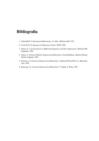 Bibliograﬁa
1. Churchill R. V. Operational Mathematics, 3a. Edic., McGraw-Hill, 1972.
2. Costa M. R. N. Equac¸˜oes de Diferenc¸as Finitas. FEUP, 1995.
3. Farlow, S. J. An Introduction to Differential Equations and Their Applications. McGraw-Hill,
Singapore, 1994.
4. James. G. Advanced Modern Engineering Mathematics, Second Edition, Addison-Wesley,
Harlow, England, 1999.
5. Kovach, L. D. Advanced Engineering Mathematics, Addison-Wesley Pub. Co., Massachu-
setts, 1982.
6. Kreyszig, I. E. Advanced Engineering Mathematics, 7a edic¸˜ao, J. Wiley, 1992.
 