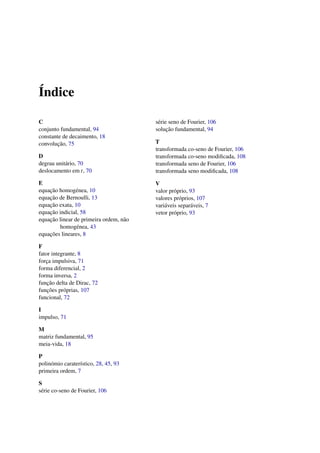 ´Indice
C
conjunto fundamental, 94
constante de decaimento, 18
convoluc¸˜ao, 75
D
degrau unit´ario, 70
deslocamento em t, 70
E
equac¸˜ao homog´enea, 10
equac¸˜ao de Bernoulli, 13
equac¸˜ao exata, 10
equac¸˜ao indicial, 58
equac¸˜ao linear de primeira ordem, n˜ao
homog´enea, 43
equac¸˜oes lineares, 8
F
fator integrante, 8
forc¸a impulsiva, 71
forma diferencial, 2
forma inversa, 2
func¸˜ao delta de Dirac, 72
func¸˜oes pr´oprias, 107
funcional, 72
I
impulso, 71
M
matriz fundamental, 95
meia-vida, 18
P
polin´omio carater´ıstico, 28, 45, 93
primeira ordem, 7
S
s´erie co-seno de Fourier, 106
s´erie seno de Fourier, 106
soluc¸˜ao fundamental, 94
T
transformada co-seno de Fourier, 106
transformada co-seno modiﬁcada, 108
transformada seno de Fourier, 106
transformada seno modiﬁcada, 108
V
valor pr´oprio, 93
valores pr´oprios, 107
vari´aveis separ´aveis, 7
vetor pr´oprio, 93
 