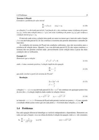 1.4 Problemas 3
Teorema 1 (Picard)
Considere o problema de valor inicial
dy
dx
= f(x,y) y(x0) = y0 (1.10)
se a func¸˜ao f e a derivada parcial de f em func¸˜ao de y s˜ao cont´ınuas numa vizinhanc¸a do ponto
(x0,y0), existe uma soluc¸˜ao ´unica y = g(x) em certa vizinhanc¸a do ponto (x0,y0) que veriﬁca a
condic¸˜ao inicial g(x0) = y0.
O intervalo onde existe a soluc¸˜ao ´unica pode ser maior ou menor que o intervalo onde a func¸˜ao
f e a sua derivada parcial ∂ f/∂y s˜ao cont´ınuas (o teorema n˜ao permite determinar o tamanho do
intervalo).
As condic¸˜oes do teorema de Picard s˜ao condic¸˜oes suﬁcientes, mas n˜ao necess´arias para a
existˆencia de soluc¸˜ao ´unica. Quando f ou a sua derivada parcial ∂f/∂y n˜ao sejam cont´ınuas, o
teorema n˜ao nos permite concluir nada: provavelmente existe soluc¸˜ao ´unica a pesar das duas
condic¸˜oes n˜ao se veriﬁcarem.
Exemplo 1.3
Demonstre que a relac¸˜ao
x2
+y2
−c2
= 0 (1.11)
onde c ´e uma constante positiva, ´e soluc¸˜ao impl´ıcita da equac¸˜ao
dy
dx
= −
x
y
(1.12)
que pode concluir a partir do teorema de Picard?
Resoluc¸˜ao:
2x+2yy = 0 (1.13)
y = −
x
y
a func¸˜ao f = −x/y e a sua derivada parcial ∂f/∂y = x/y2 s˜ao cont´ınuas em quaisquer pontos fora
do eixo dos x. A soluc¸˜ao impl´ıcita dada conduz `as soluc¸˜oes ´unicas:
y1 = c2 −x2 y2 = − c2 −x2 (1.14)
no intervalo −c < x < c. O teorema de Picard nada permite concluir nos pontos y = 0, mas segundo
o resultado obtido acima vemos que em cada ponto y = 0 existem duas soluc¸˜oes, y1 e y2.
1.4 Problemas
Em cada equac¸˜ao diferencial identiﬁque as vari´aveis independentes e dependentes. Demonstre em
cada caso que a func¸˜ao y ou u na coluna da direita ´e soluc¸˜ao da equac¸˜ao, onde a e c s˜ao constantes.
1.
dy
dx
=
x
√
x2 +a2
(a = 0) y(x) =
√
x2 +a2
 