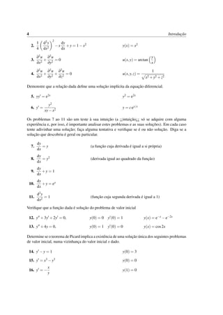 4 Introduc¸˜ao
2.
1
4
d2y
dx2
2
−x
dy
dx
+y = 1−x2 y(x) = x2
3.
∂2u
∂x2
+
∂2u
∂y2
= 0 u(x,y) = arctan
y
x
4.
∂2u
∂x2
+
∂2u
∂y2
+
∂2u
∂z2
= 0 u(x,y,z) =
1
x2 +y2 +z2
Demonstre que a relac¸˜ao dada deﬁne uma soluc¸˜ao impl´ıcita da equac¸˜ao diferencial.
5. yy = e2x y2 = e2x
6. y =
y2
xy−x2
y = cey/x
Os problemas 7 ao 11 s˜ao um teste `a sua intuic¸˜ao (a ¡¡intuic¸˜ao¿¿ s´o se adquire com alguma
experiˆencia e, por isso, ´e importante analisar estes problemas e as suas soluc¸˜oes). Em cada caso
tente adivinhar uma soluc¸˜ao; fac¸a alguma tentativa e veriﬁque se ´e ou n˜ao soluc¸˜ao. Diga se a
soluc¸˜ao que descobriu ´e geral ou particular.
7.
dy
dx
= y (a func¸˜ao cuja derivada ´e igual a si pr´opria)
8.
dy
dx
= y2 (derivada igual ao quadrado da func¸˜ao)
9.
dy
dx
+y = 1
10.
dy
dx
+y = ex
11.
d2y
dx2
= 1 (func¸˜ao cuja segunda derivada ´e igual a 1)
Veriﬁque que a func¸˜ao dada ´e soluc¸˜ao do problema de valor inicial
12. y +3y +2y = 0, y(0) = 0 y (0) = 1 y(x) = e−x −e−2x
13. y +4y = 0, y(0) = 1 y (0) = 0 y(x) = cos2x
Determine se o teorema de Picard implica a existˆencia de uma soluc¸˜ao ´unica dos seguintes problemas
de valor inicial, numa vizinhanc¸a do valor inicial x dado.
14. y −y = 1 y(0) = 3
15. y = x3 −y3 y(0) = 0
16. y = −
x
y
y(1) = 0
 