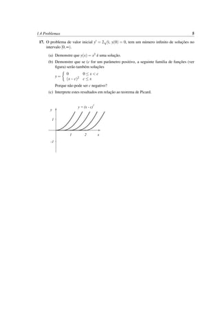 1.4 Problemas 5
17. O problema de valor inicial y = 2
√
y, y(0) = 0, tem um n´umero inﬁnito de soluc¸˜oes no
intervalo [0,∞).
(a) Demonstre que y(x) = x2 ´e uma soluc¸˜ao.
(b) Demonstre que se (c for um parˆametro positivo, a seguinte familia de func¸˜oes (ver
ﬁgura) ser˜ao tamb´em soluc¸˜oes
y =
0 0 ≤ x < c
(x−c)2 c ≤ x
Porque n˜ao pode ser c negativo?
(c) Interprete estes resultados em relac¸˜ao ao teorema de Picard.
x
y
1
-1
1 2
y = (x - c)
2
 