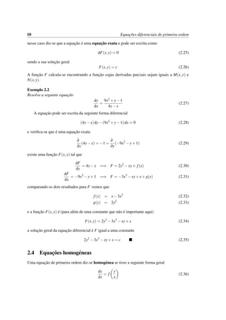 10 Equac¸˜oes diferenciais de primeira ordem
nesse caso diz-se que a equac¸˜ao ´e uma equac¸˜ao exata e pode ser escrita como
dF(x,y) = 0 (2.25)
sendo a sua soluc¸˜ao geral
F(x,y) = c (2.26)
A func¸˜ao F calcula-se encontrando a func¸˜ao cujas derivadas parciais sejam iguais a M(x,y) e
N(x,y).
Exemplo 2.2
Resolva a seguinte equac¸˜ao
dy
dx
=
9x2 +y−1
4y−x
(2.27)
A equac¸˜ao pode ser escrita da seguinte forma diferencial
(4y−x)dy−(9x2
+y−1)dx = 0 (2.28)
e veriﬁca-se que ´e uma equac¸˜ao exata:
∂
∂x
(4y−x) = −1 =
∂
∂y
(−9x2
−y+1) (2.29)
existe uma func¸˜ao F(x,y) tal que
dF
dy
= 4y−x =⇒ F = 2y2
−xy+ f(x) (2.30)
dF
dx
= −9x2
−y+1 =⇒ F = −3x3
−xy+x+g(y) (2.31)
comparando os dois resultados para F vemos que
f(x) = x−3x3
(2.32)
g(y) = 2y2
(2.33)
e a func¸˜ao F(x,y) ´e (para al´em de uma constante que n˜ao ´e importante aqui)
F(x,y) = 2y2
−3x3
−xy+x (2.34)
a soluc¸˜ao geral da equac¸˜ao diferencial ´e F igual a uma constante
2y2
−3x3
−xy+x = c (2.35)
2.4 Equac¸˜oes homog´eneas
Uma equac¸˜ao de primeira ordem diz-se homog´enea se tiver a seguinte forma geral
dy
dx
= f
y
x
(2.36)
 