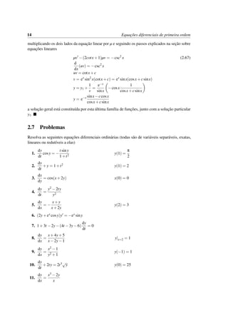 14 Equac¸˜oes diferenciais de primeira ordem
multiplicando os dois lados da equac¸˜ao linear por µ e seguindo os passos explicados na sec¸˜ao sobre
equac¸˜oes lineares
µv −(2cotx+1)µv = −csc2
x (2.67)
d
dx
(uv) = −csc2
x
uv = cotx+c
v = ex
sin2
x(cotx+c) = ex
sinx(cosx+csinx)
y = y1 +
1
v
=
e−x
sinx
−cosx
1
cosx+csinx
y = e−x sinx−ccosx
cosx+csinx
a soluc¸˜ao geral est´a constitu´ıda por esta ´ultima fam´ılia de func¸˜oes, junto com a soluc¸˜ao particular
y1.
2.7 Problemas
Resolva as seguintes equac¸˜oes diferenciais ordin´arias (todas s˜ao de vari´aveis separ´aveis, exatas,
lineares ou redut´ıveis a elas)
1.
dy
dt
cosy = −
t siny
1+t2
y(1) =
π
2
2.
dy
dt
+y = 1+t2 y(1) = 2
3.
dx
dy
= cos(x+2y) x(0) = 0
4.
dy
dt
=
y2 −2ty
y2
5.
dy
dx
= −
x+y
x+2y
y(2) = 3
6. (2y+ex cosy)y = −ex siny
7. 1+3t −2y−(4t −3y−6)
dy
dt
= 0
8.
dy
dx
=
x+4y+5
x−2y−1
y|x=2 = 1
9.
dy
dx
=
x2 −1
y2 +1
y(−1) = 1
10.
dy
dt
+2ty = 2t3√
y y(0) = 25
11.
dy
dx
=
x3 −2y
x
 