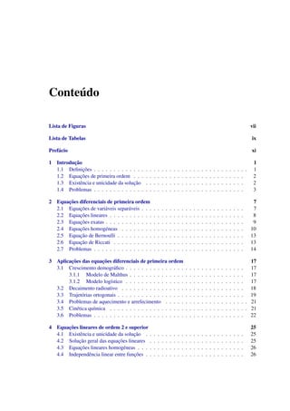 Conte´udo
Lista de Figuras vii
Lista de Tabelas ix
Pref´acio xi
1 Introduc¸˜ao 1
1.1 Deﬁnic¸˜oes . . . . . . . . . . . . . . . . . . . . . . . . . . . . . . . . . . . . . . . 1
1.2 Equac¸˜oes de primeira ordem . . . . . . . . . . . . . . . . . . . . . . . . . . . . 2
1.3 Existˆencia e unicidade da soluc¸˜ao . . . . . . . . . . . . . . . . . . . . . . . . . 2
1.4 Problemas . . . . . . . . . . . . . . . . . . . . . . . . . . . . . . . . . . . . . . 3
2 Equac¸˜oes diferenciais de primeira ordem 7
2.1 Equac¸˜oes de vari´aveis separ´aveis . . . . . . . . . . . . . . . . . . . . . . . . . . 7
2.2 Equac¸˜oes lineares . . . . . . . . . . . . . . . . . . . . . . . . . . . . . . . . . . 8
2.3 Equac¸˜oes exatas . . . . . . . . . . . . . . . . . . . . . . . . . . . . . . . . . . . 9
2.4 Equac¸˜oes homog´eneas . . . . . . . . . . . . . . . . . . . . . . . . . . . . . . . 10
2.5 Equac¸˜ao de Bernoulli . . . . . . . . . . . . . . . . . . . . . . . . . . . . . . . . 13
2.6 Equac¸˜ao de Riccati . . . . . . . . . . . . . . . . . . . . . . . . . . . . . . . . . 13
2.7 Problemas . . . . . . . . . . . . . . . . . . . . . . . . . . . . . . . . . . . . . . 14
3 Aplicac¸˜oes das equac¸˜oes diferenciais de primeira ordem 17
3.1 Crescimento demogr´aﬁco . . . . . . . . . . . . . . . . . . . . . . . . . . . . . . 17
3.1.1 Modelo de Malthus . . . . . . . . . . . . . . . . . . . . . . . . . . . . . 17
3.1.2 Modelo log´ıstico . . . . . . . . . . . . . . . . . . . . . . . . . . . . . . 17
3.2 Decaimento radioativo . . . . . . . . . . . . . . . . . . . . . . . . . . . . . . . 18
3.3 Trajet´orias ortogonais . . . . . . . . . . . . . . . . . . . . . . . . . . . . . . . . 19
3.4 Problemas de aquecimento e arrefecimento . . . . . . . . . . . . . . . . . . . . . 21
3.5 Cin´etica qu´ımica . . . . . . . . . . . . . . . . . . . . . . . . . . . . . . . . . . . 21
3.6 Problemas . . . . . . . . . . . . . . . . . . . . . . . . . . . . . . . . . . . . . . 22
4 Equac¸˜oes lineares de ordem 2 e superior 25
4.1 Existˆencia e unicidade da soluc¸˜ao . . . . . . . . . . . . . . . . . . . . . . . . . 25
4.2 Soluc¸˜ao geral das equac¸˜oes lineares . . . . . . . . . . . . . . . . . . . . . . . . 25
4.3 Equac¸˜oes lineares homog´eneas . . . . . . . . . . . . . . . . . . . . . . . . . . . 26
4.4 Independˆencia linear entre func¸˜oes . . . . . . . . . . . . . . . . . . . . . . . . . 26
 