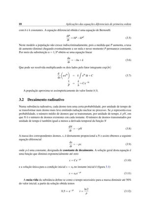 18 Aplicac¸˜oes das equac¸˜oes diferenciais de primeira ordem
com b e k constantes. A equac¸˜ao diferencial obtida ´e uma equac¸˜ao de Bernoulli
dP
dt
= bP−kP2
(3.5)
Neste modelo a populac¸˜ao n˜ao cresce indiscriminadamente, pois a medida que P aumenta, a taxa
de aumento diminui chegando eventualmente a ser nula e nesse momento P permanece constante.
Por meio da substituic¸˜ao u = 1/P obt´em-se uma equac¸˜ao linear
du
dt
= −bu+k (3.6)
Que pode ser resolvida multiplicando os dois lados pelo fator integrante exp(bt)
d
dx
uebt
= k ebt
dt +C (3.7)
1
P
=
k
b
+Ce−bt
A populac¸˜ao aproxima-se assimptoticamente do valor limite b/k.
3.2 Decaimento radioativo
Numa substˆancia radioativa, cada ´atomo tem uma certa probabilidade, por unidade de tempo de
se transformar num ´atomo mais leve emitindo radiac¸˜ao nuclear no processo. Se p representa essa
probabilidade, o n´umero m´edio de ´atomos que se transmutam, por unidade de tempo, ´e pN, em
que N ´e o n´umero de ´atomos existentes em cada instante. O n´umero de ´atomos transmutados por
unidade de tempo ´e tamb´em igual a menos a derivada temporal da func¸˜ao N
dN
dt
= −pN (3.8)
A massa dos correspondentes ´atomos, x, ´e diretamente proporcional a N e assim obtemos a seguinte
equac¸˜ao diferencial
dx
dt
= −px (3.9)
onde p ´e uma constante, designada de constante de decaimento. A soluc¸˜ao geral desta equac¸˜ao ´e
uma func¸˜ao que diminui exponencialmente at´e zero
x = Ce−pt
(3.10)
e a soluc¸˜ao ´unica para a condic¸˜ao inicial x = x0 no instante inicial ´e (ﬁgura 3.1)
x = x0 e−pt
(3.11)
A meia-vida da substˆancia deﬁne-se como o tempo necess´ario para a massa diminuir at´e 50%
do valor inicial; a partir da soluc¸˜ao obtida temos
0,5 = e−pt
t =
ln2
p
(3.12)
 