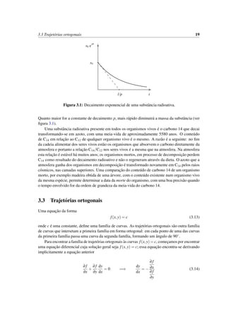 3.3 Trajet´orias ortogonais 19
t
x0 e
-pt
x0
1/p
Figura 3.1: Decaimento exponencial de uma substˆancia radioativa.
Quanto maior for a constante de decaimento p, mais r´apido diminuir´a a massa da substˆancia (ver
ﬁgura 3.1).
Uma substˆancia radioativa presente em todos os organismos vivos ´e o carbono 14 que decai
transformando-se em azoto, com uma meia-vida de aproximadamente 5580 anos. O conte´udo
de C14 em relac¸˜ao ao C12 de qualquer organismo vivo ´e o mesmo. A raz˜ao ´e a seguinte: no ﬁm
da cadeia alimentar dos seres vivos est˜ao os organismos que absorvem o carbono diretamente da
atmosfera e portanto a relac¸˜ao C14/C12 nos seres vivos ´e a mesma que na atmosfera. Na atmosfera
esta relac¸˜ao ´e est´avel h´a muitos anos; os organismos mortos, em processo de decomposic¸˜ao perdem
C14 como resultado do decaimento radioativo e n˜ao o regeneram atrav´es da dieta. O azoto que a
atmosfera ganha dos organismos em decomposic¸˜ao ´e transformado novamente em C14 pelos raios
c´osmicos, nas camadas superiores. Uma comparac¸˜ao do conte´udo de carbono 14 de um organismo
morto, por exemplo madeira obtida de uma ´arvore, com o conte´udo existente num organismo vivo
da mesma esp´ecie, permite determinar a data da morte do organismo, com uma boa precis˜ao quando
o tempo envolvido for da ordem de grandeza da meia-vida do carbono 14.
3.3 Trajet´orias ortogonais
Uma equac¸˜ao da forma
f(x,y) = c (3.13)
onde c ´e uma constante, deﬁne uma fam´ılia de curvas. As trajet´orias ortogonais s˜ao outra fam´ılia
de curvas que intersetam a primeira fam´ılia em forma ortogonal: em cada ponto de uma das curvas
da primeira fam´ılia passa uma curva da segunda fam´ılia, formando um ˆangulo de 90◦.
Para encontrar a fam´ılia de trajet´orias ortogonais `as curvas f(x,y) = c, comec¸amos por encontrar
uma equac¸˜ao diferencial cuja soluc¸˜ao geral seja f(x,y) = c; essa equac¸˜ao encontra-se derivando
implicitamente a equac¸˜ao anterior
∂ f
∂x
+
∂ f
∂y
dy
dx
= 0 =⇒
dy
dx
= −
∂ f
∂x
∂ f
∂y
(3.14)
 