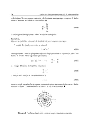 20 Aplicac¸˜oes das equac¸˜oes diferenciais de primeira ordem
A derivada dy/dx representa em cada ponto o declive da curva que passa por esse ponto. O declive
da curva ortogonal ser´a o inverso, com sinal trocado
dy
dx
=
∂ f
∂y
∂ f
∂x
(3.15)
a soluc¸˜ao geral desta equac¸˜ao ´e a fam´ılia de trajet´orias ortogonais.
Exemplo 3.1
Encontre as trajet´orias ortogonais da fam´ılia de c´ırculos com centro na origem.
A equac¸˜ao dos c´ırculos com centro na origem ´e
x2
+y2
= c2
(3.16)
onde o parˆametro c pode ter qualquer valor positivo a equac¸˜ao diferencial cuja soluc¸˜ao geral ´e essa
fam´ılia de c´ırculos obt´em-se por derivac¸˜ao impl´ıcita
2x+2yy = 0 =⇒
dy
dx
= −
dx
dy
(3.17)
e a equac¸˜ao diferencial das trajet´orias ortogonais ´e
dy
dx
=
y
x
(3.18)
A soluc¸˜ao desta equac¸˜ao de vari´aveis separ´aveis ´e
y = ax (3.19)
que corresponde a uma fam´ılia de retas que passam pela origem; a constante de integrac¸˜ao ´e declive
das retas. A ﬁgura 3.2 mostra a fam´ılia de curvas e as trajet´orias ortogonais .
x
y
Figura 3.2: Fam´ılia de c´ırculos com centro na origem e trajet´orias ortogonais.
 