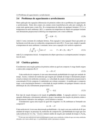 3.4 Problemas de aquecimento e arrefecimento 21
3.4 Problemas de aquecimento e arrefecimento
Outra aplicac¸˜ao das equac¸˜oes diferenciais de primeira ordem s˜ao os problemas de aquecimento
e arrefecimento. Entre dois corpos em contato existe transferˆencia de calor por conduc¸˜ao, do
corpo mais quente para o mais frio. Se a temperatura do objeto em qualquer instante ´e T(t) e a
temperatura do meio ambiente ´e M(t), o aumento da temperatura do objeto em qualquer instante
ser´a diretamente proporcional `a diferenc¸a de temperatura com o meio ambiente
dT
dt
= k(M −T) (3.20)
onde k ´e uma constante de conduc¸˜ao t´ermica. Esta equac¸˜ao ´e uma equac¸˜ao linear que pode ser
facilmente resolvida uma vez conhecida a temperatura do meio M(t). O caso mais simples ´e quando
a temperatura do meio ambiente ´e constante; nesse caso a equac¸˜ao ´e de vari´aveis separ´aveis
dT
M −T
= kdt +C =⇒ T = M +(T0 −M)e−kt
(3.21)
onde T0 ´e a temperatura inicial. A temperatura do objeto aproxima-se assimptoticamente `a tempera-
tura do meio.
3.5 Cin´etica qu´ımica
Consideremos uma reac¸˜ao qu´ımica de primeira ordem na qual um composto A reage dando origem
a outros dois compostos B e C
A −→ B+C (3.22)
Cada mol´ecula do composto A tem uma determinada probabilidade de reagir por unidade de
tempo. Assim, o n´umero de mol´eculas que reagem por unidade de tempo ´e diretamente propor-
cional ao n´umero de mol´eculas existentes, e a velocidade da reac¸˜ao ´e diretamente proporcional `a
concentrac¸˜ao [A] do composto A (admitindo um volume constante). A medida que o composto
reage, a sua concentrac¸˜ao diminui e a velocidade de reac¸˜ao tamb´em; em qualquer instante a taxa de
diminuic¸˜ao de [A] ´e diretamente proporcional a [A]
d[A]
dt
= −k[A] (3.23)
Este tipo de reac¸˜ao designa-se de reac¸˜ao de primeira ordem. A equac¸˜ao anterior ´e a mesma
equac¸˜ao obtida para o decaimento radioativo, j´a que o mecanismo das reac¸˜oes de primeira ordem e
do decaimento radioativo s˜ao an´alogos, a n´ıvel at´omico e nuclear.
Consideremos agora uma reac¸˜ao na qual dois reagentes A e B combinam-se formando um
composto C
A+B −→ C (3.24)
Cada mol´ecula de A tem uma determinada probabilidade c de reagir com uma mol´ecula de B (por
unidade de tempo); na presenc¸a NB mol´eculas do composto B, a probabilidade de reagir que tem
cada mol´ecula de A ´e cNB.1 Assim o n´umero m´edio de reac¸˜oes por unidade de tempo ´e cNANB,
1 ´E claro que uma mol´ecula ter´a maior probabilidade de reagir com as mol´eculas vizinhas do que com outras mol´eculas
afastadas, mas vamos admitir que c ´e a probabilidade m´edia e permanece constante
 