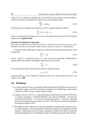 22 Aplicac¸˜oes das equac¸˜oes diferenciais de primeira ordem
sendo NA e NB o n´umero de mol´eculas de A e B existentes nesse instante; este ser´a tamb´em o
aumento do numero de mol´eculas do composto C, NC, por unidade de tempo:
dNC
dt
= cNANB (3.25)
Em func¸˜ao das concentrac¸˜oes dos compostos A, B e C, a equac¸˜ao diferencial obtida ´e
dx
dt
= k(a−x)(b−x) (3.26)
onde x ´e a concentrac¸˜ao do composto C e a e b as concentrac¸˜oes iniciais de A e de B. Este tipo de
reac¸˜oes s˜ao de segunda ordem.
Exemplo 3.2 (Problema de evaporac¸˜ao)
Uma esfera de naftaleno tem um raio inicial de 1 cm e depois de trˆes meses observa-se que o raio
diminuiu at´e 0,5 cm. Calcule quanto tempo tardar´a a esfera em evaporar-se completamente.
O volume da esfera s´olida que se evapora em cada instante ´e diretamente proporcional `a ´area
da superf´ıcie
dV
dt
= −kA (3.27)
onde V = 4πr3/3 ´e o volume da esfera, e A = 4πr2 a ´area da sua superf´ıcie. Substituindo na
equac¸˜ao diferencial, obtemos uma equac¸˜ao simples para o raio da esfera
dr
dt
= −k (3.28)
a sua soluc¸˜ao mostra que o raio diminui linearmente e func¸˜ao do tempo:
r = r0 −kt (3.29)
consequentemente, se o raio diminuiu a metade em trˆes meses, tardar´a outros trˆes meses a em
chegar a ser zero.
3.6 Problemas
1. A an´alise qu´ımica de uma viga de pinho retirada da tumba dum fara´o Egipcio mostrou que o
conte´udo de carbono 14 ´e 55% do existente num pinheiro vivo. Sabendo que a meia-vida do
carbono 14 ´e 5580±45 anos, calcule a idade da tumba.
2. Segundo o Factbook da C.I.A., os dados demogr´aﬁcos para Portugal em Julho de 1993 foram
os seguintes: populac¸˜ao = 10486140 habitantes, taxa anual de natalidade = 11,59 por mil,
taxa anual de mortalidade = 9,77 por mil e taxa anual de migrac¸˜ao = 1,8 por mil. Admitindo
que as trˆes taxas permanecem constantes entre 1993 e 1997, fac¸a uma estimativa da populac¸˜ao
de Portugal em Julho de 1997.
3. No problema anterior admita que as taxas de natalidade e migrac¸˜ao sejam constantes at´e ao
ano 2000, enquanto a taxa de mortalidade ´e diretamente proporcional `a populac¸˜ao (modelo
log´ıstico). Calcule qual seria neste modelo a populac¸˜ao em Julho do ano 2000 (a constante de
proporcionalidade da taxa de mortalidade calcula-se f´acilmente a partir dos dados iniciais).
 