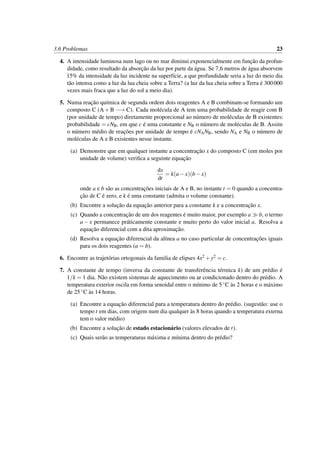 3.6 Problemas 23
4. A intensidade luminosa num lago ou no mar diminui exponencialmente em func¸˜ao da profun-
didade, como resultado da absorc¸˜ao da luz por parte da ´agua. Se 7,6 metros de ´agua absorvem
15% da intensidade da luz incidente na superf´ıcie, a que profundidade seria a luz do meio dia
t˜ao intensa como a luz da lua cheia sobre a Terra? (a luz da lua cheia sobre a Terra ´e 300000
vezes mais fraca que a luz do sol a meio dia).
5. Numa reac¸˜ao qu´ımica de segunda ordem dois reagentes A e B combinam-se formando um
composto C (A+B −→ C). Cada mol´ecula de A tem uma probabilidade de reagir com B
(por unidade de tempo) diretamente proporcional ao n´umero de mol´eculas de B existentes:
probabilidade = cNB, em que c ´e uma constante e NB o n´umero de mol´eculas de B. Assim
o n´umero m´edio de reac¸˜oes por unidade de tempo ´e cNANB, sendo NA e NB o n´umero de
mol´eculas de A e B existentes nesse instante.
(a) Demonstre que em qualquer instante a concentrac¸˜ao x do composto C (em moles por
unidade de volume) veriﬁca a seguinte equac¸˜ao
dx
dt
= k(a−x)(b−x)
onde a e b s˜ao as concentrac¸˜oes iniciais de A e B, no instante t = 0 quando a concentra-
c¸˜ao de C ´e zero, e k ´e uma constante (admita o volume constante).
(b) Encontre a soluc¸˜ao da equac¸˜ao anterior para a constante k e a concentrac¸˜ao x.
(c) Quando a concentrac¸˜ao de um dos reagentes ´e muito maior, por exemplo a b, o termo
a − x permanece pr´aticamente constante e muito perto do valor inicial a. Resolva a
equac¸˜ao diferencial com a dita aproximac¸˜ao.
(d) Resolva a equac¸˜ao diferencial da al´ınea a no caso particular de concentrac¸˜oes iguais
para os dois reagentes (a = b).
6. Encontre as trajet´orias ortogonais da familia de elipses 4x2 +y2 = c.
7. A constante de tempo (inversa da constante de transferˆencia t´ermica k) de um pr´edio ´e
1/k = 1 dia. N˜ao existem sistemas de aquecimento ou ar condicionado dentro do pr´edio. A
temperatura exterior oscila em forma senoidal entre o m´ınimo de 5◦C `as 2 horas e o m´aximo
de 25◦C `as 14 horas.
(a) Encontre a equac¸˜ao diferencial para a temperatura dentro do pr´edio. (sugest˜ao: use o
tempo t em dias, com origem num dia qualquer `as 8 horas quando a temperatura externa
tem o valor m´edio)
(b) Encontre a soluc¸˜ao de estado estacion´ario (valores elevados de t).
(c) Quais ser˜ao as temperaturas m´axima e m´ınima dentro do pr´edio?
 