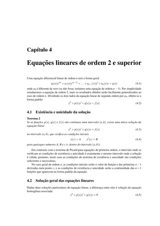 Cap´ıtulo 4
Equac¸˜oes lineares de ordem 2 e superior
Uma equac¸˜ao diferencial linear de ordem n tem a forma geral
a0(x)y(n)
+a1(x)y(n−1)
+...+an−1(x)y +an(x)y = g(x) (4.1)
onde a0 ´e diferente de zero (se n˜ao fosse, ter´ıamos uma equac¸˜ao de ordem n−1). Por simplicidade
estudaremos a equac¸˜ao de ordem 2, mais os resultados obtidos ser˜ao facilmente generalizados ao
caso de ordem n. Dividindo os dois lados da equac¸˜ao linear de segunda ordem por a0, obt´em-se a
forma padr˜ao
y + p(x)y +q(x)y = f(x) (4.2)
4.1 Existˆencia e unicidade da soluc¸˜ao
Teorema 2
Se as func¸˜oes p(x), q(x) e f(x) s˜ao cont´ınuas num intervalo (a,b), existe uma ´unica soluc¸˜ao da
equac¸˜ao linear
y + p(x)y +q(x)y = f(x) (4.3)
no intervalo (a,b), que veriﬁca as condic¸˜oes iniciais
y(c) = A y (c) = B (4.4)
para quaisquer n´umeros A, B e c (c dentro do intervalo (a,b)).
Em contraste com o teorema de Picard para equac¸˜oes de primeira ordem, o intervalo onde se
veriﬁcam as condic¸˜oes de existˆencia e unicidade ´e exatamente o mesmo intervalo onde a soluc¸˜ao
´e v´alida; portanto, neste caso as condic¸˜oes do teorema de existˆencia e unicidade s˜ao condic¸˜oes
suﬁcientes e necess´arias.
No caso geral de ordem n, as condic¸˜oes iniciais ser˜ao o valor da func¸˜ao e das primeiras n−1
derivadas num ponto c, e as condic¸˜oes de existˆencia e unicidade ser˜ao a continuidade das n+1
func¸˜oes que aparecem na forma padr˜ao da equac¸˜ao.
4.2 Soluc¸˜ao geral das equac¸˜oes lineares
Dadas duas soluc¸˜oes particulares da equac¸˜ao linear, a diferenc¸a entre elas ´e soluc¸˜ao da equac¸˜ao
homog´enea associada
y + p(x)y +q(x)y = 0 (4.5)
 