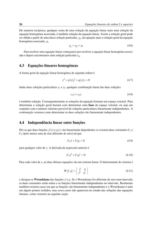 26 Equac¸˜oes lineares de ordem 2 e superior
De maneira rec´ıproca, qualquer soma de uma soluc¸˜ao da equac¸˜ao linear mais uma soluc¸˜ao da
equac¸˜ao homog´enea associada, ´e tamb´em soluc¸˜ao da equac¸˜ao linear. Assim a soluc¸˜ao geral pode
ser obtida a partir de uma ´unica soluc¸˜ao particular, yp, da equac¸˜ao mais a soluc¸˜ao geral da equac¸˜ao
homog´enea associada, yh
yg = yp +yh (4.6)
Para resolver uma equac¸˜ao linear comec¸amos por resolver a equac¸˜ao linear homog´enea associ-
ada e depois encontramos uma soluc¸˜ao particular yp.
4.3 Equac¸˜oes lineares homog´eneas
A forma geral da equac¸˜ao linear homog´enea de segunda ordem ´e
y + p(x)y +q(x)y = 0 (4.7)
dadas duas soluc¸˜oes particulares y1 e y2, qualquer combinac¸˜ao linear das duas soluc¸˜oes
c1y+c2y (4.8)
´e tamb´em soluc¸˜ao. Consequentemente as soluc¸˜oes da equac¸˜ao formam um espac¸o vetorial. Para
determinar a soluc¸˜ao geral bastar´a com determinar uma base do espac¸o vetorial, ou seja um
conjunto com o n´umero m´aximo poss´ıvel de soluc¸˜oes particulares linearmente independentes. A
continuac¸˜ao veremos como determinar se duas soluc¸˜oes s˜ao linearmente independentes.
4.4 Independˆencia linear entre func¸˜oes
Diz-se que duas func¸˜oes f(x) e g(x) s˜ao linearmente dependentes se existem duas constantes C1 e
C2 (pelo menos uma de elas diferente de zero) tal que
C1 f +C2g = 0 (4.9)
para qualquer valor de x. A derivada da express˜ao anterior ´e
C1 f +C2g = 0 (4.10)
Para cada valor de x, as duas ´ultimas equac¸˜oes s˜ao um sistema linear. O determinante do sistema ´e
W[f,g] =
f g
f g
(4.11)
e designa-se Wronskiano das func¸˜oes f e g. Se o Wronskiano for diferente de zero num intervalo,
as duas constantes ser˜ao nulas e as func¸˜oes linearmente independentes no intervalo. Realmente
tamb´em existem casos em que as func¸˜oes s˜ao linearmente independentes e o Wronskiano ´e nulo
em alguns pontos isolados, mas esses casos n˜ao aparecem no estudo das soluc¸˜oes das equac¸˜oes
lineares, como veremos na seguinte sec¸˜ao.
 