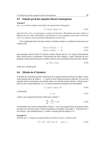 4.5 Soluc¸˜ao geral das equac¸˜oes lineares homog´eneas 27
4.5 Soluc¸˜ao geral das equac¸˜oes lineares homog´eneas
Teorema 3
Se y1 e y2 s˜ao duas soluc¸˜oes particulares da equac¸˜ao linear homog´enea
y + p(x)y +q(x)y = 0 (4.12)
num intervalo (a,b), e se num ponto x0 dentro do intervalo o Wronskiano das duas soluc¸˜oes ´e
diferente de zero, ent˜ao o Wronskiano ser´a diferente de zero em qualquer outro ponto no intervalo
(a,b) e as soluc¸˜oes ser˜ao linearmente independentes no intervalo.
Uma combinac¸˜ao linear das duas soluc¸˜oes ´e tamb´em soluc¸˜ao; as condic¸˜oes iniciais para essa
soluc¸˜ao ser˜ao
C1y1(c)+C2y2(c) = A (4.13)
C1y1(c)+C2y2(c) = B (4.14)
para quaisquer valores iniciais A e B existe sempre soluc¸˜ao ´unica C1 e C2, j´a que o determinante
deste sistema linear ´e exatamente o Wronskiano das duas soluc¸˜oes, o qual ´e diferente de zero.
Qualquer soluc¸˜ao particular pode ser obtida a partir de uma combinac¸˜ao linear das duas soluc¸˜oes
yg = C1y1 +C2y2 (4.15)
sendo esta a soluc¸˜ao geral.
4.6 M´etodo de d’Alembert
O m´etodo de d’Alembert permite transformar uma equac¸˜ao diferencial linear de ordem n numa
outra equac¸˜ao linear de ordem n−1, a partir de uma soluc¸˜ao particular conhecida. No caso das
equac¸˜oes lineares homog´eneas de segunda ordem, este m´etodo permite calcular a soluc¸˜ao geral a
partir de uma soluc¸˜ao particular. Se y1 ´e soluc¸˜ao particular da equac¸˜ao linear homog´enea
y + p(x)y +q(x)y = 0 (4.16)
a substituic¸˜ao
y = vy1 (4.17)
conduz a uma equac¸˜ao de primeira ordem para a func¸˜ao v
dv
dx
=
2y1
y1
v + pv (4.18)
considerando como vari´avel independente a func¸˜ao v , esta ´e uma equac¸˜ao linear de primeira ordem,
que pode ser resolvida usando o m´etodo introduzido no Cap´ıtulo 2 para obter v . A primitiva de v
d´a a func¸˜ao v, que multiplicada por y1 conduz `a soluc¸˜ao geral da equac¸˜ao 4.16.
Exemplo 4.1
Sabendo que y1 ´e soluc¸˜ao da equac¸˜ao diferencial dada, encontre a soluc¸˜ao geral
(x2
+1)y −2xy +2y = 0 y1(x) = x (4.19)
 