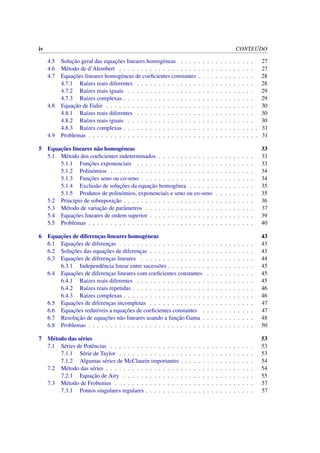 iv CONTE ´UDO
4.5 Soluc¸˜ao geral das equac¸˜oes lineares homog´eneas . . . . . . . . . . . . . . . . . 27
4.6 M´etodo de d’Alembert . . . . . . . . . . . . . . . . . . . . . . . . . . . . . . . 27
4.7 Equac¸˜oes lineares homog´eneas de coeﬁcientes constantes . . . . . . . . . . . . . 28
4.7.1 Ra´ızes reais diferentes . . . . . . . . . . . . . . . . . . . . . . . . . . . 28
4.7.2 Ra´ızes reais iguais . . . . . . . . . . . . . . . . . . . . . . . . . . . . . 29
4.7.3 Ra´ızes complexas . . . . . . . . . . . . . . . . . . . . . . . . . . . . . . 29
4.8 Equac¸˜ao de Euler . . . . . . . . . . . . . . . . . . . . . . . . . . . . . . . . . . 30
4.8.1 Ra´ızes reais diferentes . . . . . . . . . . . . . . . . . . . . . . . . . . . 30
4.8.2 Ra´ızes reais iguais . . . . . . . . . . . . . . . . . . . . . . . . . . . . . 30
4.8.3 Ra´ızes complexas . . . . . . . . . . . . . . . . . . . . . . . . . . . . . . . 31
4.9 Problemas . . . . . . . . . . . . . . . . . . . . . . . . . . . . . . . . . . . . . . . 31
5 Equac¸˜oes lineares n˜ao homog´eneas 33
5.1 M´etodo dos coeﬁcientes indeterminados . . . . . . . . . . . . . . . . . . . . . . 33
5.1.1 Func¸˜oes exponenciais . . . . . . . . . . . . . . . . . . . . . . . . . . . 33
5.1.2 Polin´omios . . . . . . . . . . . . . . . . . . . . . . . . . . . . . . . . . 34
5.1.3 Func¸˜oes seno ou co-seno . . . . . . . . . . . . . . . . . . . . . . . . . . 34
5.1.4 Exclus˜ao de soluc¸˜oes da equac¸˜ao homog´enea . . . . . . . . . . . . . . . 35
5.1.5 Produtos de polin´omios, exponenciais e seno ou co-seno . . . . . . . . . 35
5.2 Principio de sobreposic¸˜ao . . . . . . . . . . . . . . . . . . . . . . . . . . . . . . 36
5.3 M´etodo de variac¸˜ao de parˆametros . . . . . . . . . . . . . . . . . . . . . . . . . 37
5.4 Equac¸˜oes lineares de ordem superior . . . . . . . . . . . . . . . . . . . . . . . . 39
5.5 Problemas . . . . . . . . . . . . . . . . . . . . . . . . . . . . . . . . . . . . . . 40
6 Equac¸˜oes de diferenc¸as lineares homog´eneas 43
6.1 Equac¸˜oes de diferenc¸as . . . . . . . . . . . . . . . . . . . . . . . . . . . . . . . 43
6.2 Soluc¸˜oes das equac¸˜oes de diferenc¸as . . . . . . . . . . . . . . . . . . . . . . . . 43
6.3 Equac¸˜oes de diferenc¸as lineares . . . . . . . . . . . . . . . . . . . . . . . . . . 44
6.3.1 Independˆencia linear entre sucess˜oes . . . . . . . . . . . . . . . . . . . . 45
6.4 Equac¸˜oes de diferenc¸as lineares com coeﬁcientes constantes . . . . . . . . . . . 45
6.4.1 Ra´ızes reais diferentes . . . . . . . . . . . . . . . . . . . . . . . . . . . 45
6.4.2 Ra´ızes reais repetidas . . . . . . . . . . . . . . . . . . . . . . . . . . . . 46
6.4.3 Ra´ızes complexas . . . . . . . . . . . . . . . . . . . . . . . . . . . . . . 46
6.5 Equac¸˜oes de diferenc¸as incompletas . . . . . . . . . . . . . . . . . . . . . . . . 47
6.6 Equac¸˜oes redut´ıveis a equac¸˜oes de coeﬁcientes constantes . . . . . . . . . . . . 47
6.7 Resoluc¸˜ao de equac¸˜oes n˜ao lineares usando a func¸˜ao Gama . . . . . . . . . . . . 48
6.8 Problemas . . . . . . . . . . . . . . . . . . . . . . . . . . . . . . . . . . . . . . 50
7 M´etodo das s´eries 53
7.1 S´eries de Potˆencias . . . . . . . . . . . . . . . . . . . . . . . . . . . . . . . . . 53
7.1.1 S´erie de Taylor . . . . . . . . . . . . . . . . . . . . . . . . . . . . . . . 53
7.1.2 Algumas s´eries de McClaurin importantes . . . . . . . . . . . . . . . . . 54
7.2 M´etodo das s´eries . . . . . . . . . . . . . . . . . . . . . . . . . . . . . . . . . . 54
7.2.1 Equac¸˜ao de Airy . . . . . . . . . . . . . . . . . . . . . . . . . . . . . . 55
7.3 M´etodo de Frobenius . . . . . . . . . . . . . . . . . . . . . . . . . . . . . . . . 57
7.3.1 Pontos singulares regulares . . . . . . . . . . . . . . . . . . . . . . . . . 57
 