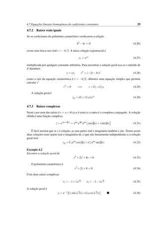 4.7 Equac¸˜oes lineares homog´eneas de coeﬁcientes constantes 29
4.7.2 Ra´ızes reais iguais
Se os coeﬁcientes do polin´omio carater´ıstico veriﬁcarem a relac¸˜ao
b2
−4c = 0 (4.26)
existe uma ´unica raiz real r = −b/2. A ´unica soluc¸˜ao exponencial ´e
y1 = erx
(4.27)
multiplicada por qualquer constante arbitr´aria. Para encontrar a soluc¸˜ao geral usa-se o m´etodo de
d’Alembert
y = vy1 v = (−2r −b)v (4.28)
como a raiz da equac¸˜ao carater´ıstica ´e r = −b/2, obtemos uma equac¸˜ao simples que permite
calcular v
v = 0 =⇒ v = C1 +C2x (4.29)
A soluc¸˜ao geral ´e
yg = (C1 +C2x)erx
(4.30)
4.7.3 Ra´ızes complexas
Neste caso uma das ra´ızes ´e r = a+ib (a e b reais) e a outra ´e o complexo conjugado. A soluc¸˜ao
obtida ´e uma func¸˜ao complexa
z = e(α+iβ)x
= eαx
eiβx
eαx
cos(βx)+ isin(βx) (4.31)
´E f´acil mostrar que se y ´e soluc¸˜ao, as suas partes real e imagin´aria tamb´em o s˜ao. Temos assim
duas soluc¸˜oes reais (parte real e imagin´aria de z) que s˜ao linearmente independentes e a soluc¸˜ao
geral ser´a
yg = C1 eαx
cos(βx)+C2 eαx
sin(βx) (4.32)
Exemplo 4.2
Encontre a soluc¸˜ao geral de
y +2y +8y = 0 (4.33)
O polin´omio carater´ıstico ´e
r2
+2r +8 = 0 (4.34)
Com duas ra´ızes complexas
r1 = −1+ i
√
7 r2 = −1− i
√
7 (4.35)
A soluc¸˜ao geral ´e
y = e−x
C1 sin(
√
7x)+C2cos(
√
7x) (4.36)
 