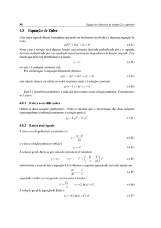 30 Equac¸˜oes lineares de ordem 2 e superior
4.8 Equac¸˜ao de Euler
Uma outra equac¸˜ao linear homog´enea que pode ser facilmente resolvida ´e a chamada equac¸˜ao de
Euler
ax2
y +bxy +cy = 0 (4.37)
Neste caso a soluc¸˜ao ser´a alguma func¸˜ao cuja primeira derivada multiplicada por x e segunda
derivada multiplicada por x ao quadrado sejam linearmente dependentes da func¸˜ao original. Uma
func¸˜ao que tem esta propriedade ´e a func¸˜ao
y = xr
(4.38)
em que r ´e qualquer constante real.
Por substituic¸˜ao na equac¸˜ao diferencial obtemos
ar(r −1)xr
+brxr
+cxr
= 0 (4.39)
esta relac¸˜ao dever´a ser v´alida em todos os pontos onde y ´e soluc¸˜ao e portanto
ar(r −1)+br +c = 0 (4.40)
Este ´e o polin´omio carater´ıstico e cada raiz dela conduz a uma soluc¸˜ao particular. Consideremos
os 3 casos:
4.8.1 Ra´ızes reais diferentes
Obt´em-se duas soluc¸˜oes particulares. Pode-se mostrar que o Wronskiano das duas soluc¸˜oes
correspondentes ´e n˜ao nulo e portanto a soluc¸˜ao geral ´e;
yg = C1xr1
+C2xr2
(4.41)
4.8.2 Ra´ızes reais iguais
A ´unica raiz do polin´omio carater´ıstico ´e
r =
a−b
2a
(4.42)
e a ´unica soluc¸˜ao particular obtida ´e
y1 = xr
(4.43)
A soluc¸˜ao geral obt´em-se por meio do m´etodo de d’Alembert
y = vy1 =⇒ v = −
2r
x
−
b
ax
v (4.44)
substituindo o valor da raiz r equac¸˜ao 4.42) obtemos a seguinte equac¸˜ao de vari´aveis separ´aveis
dv
dx
= −
v
x
(4.45)
separando vari´aveis e integrando encontramos a func¸˜ao v
v =
C1
x
v = C1 ln|x|+C2 (4.46)
A soluc¸˜ao geral da equac¸˜ao de Euler ´e
yg = (C1 ln|x|+C2)xr
(4.47)
 
